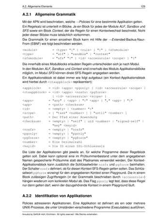 A.2. Allgemeine Elemente                                                              129


A.2.1        Allgemeine Grammatik
Mit der APN wird beschrieben, welche →Policies für eine bestimmte Applikation gelten.
Ein Regelsatz ist unterteilt in Blöcke. Je ein Block für jedes der Module ALF, Sandbox und
SFS sowie ein Block Context, der die Regeln für einen Kontextwechsel beschreibt. Nicht
jeder dieser Blöcke muss tatsächlich vorkommen.
Die Grammatik für einen einzelnen Block kann mit Hilfe der →Extended-Backus-Naur-
From (EBNF) wie folgt beschrieben werden.
<module>                       = <type> "{" { <rule> } "}" | <sfsmodule>
<type>                         = "alf" | "sandbox" | "context"
<sfsmodule>                    = "sfs" "{" { <id> <accessrule> <scope> } "}"
Die innerhalb eines Modulblocks erlaubten Regeln unterscheiden sich je nach Modul.
In den Modulen ALF, Sandbox und Context sind innerhalb des Moduls Applikationsblöcke
möglich, im Modul SFS können direkt SFS-Regeln angegeben werden.
Ein Applikationsblock ist dabei immer wie folgt aufgebaut (ein Kontext-Applikationsblock
wird hierbei durch <ctxappblock> repräsentiert):
<appblock>    = <id> <apps> <pgonly> { <id> <accessrule> <scope> }
<ctxappblock> = <id> <apps> <nosfs> <pgforce>
                { <id> <accessrule> <scope> }
<apps>        = "any" | <app> | "{" <app> { "," <app> } "}"
<app>         = <path> <checksum>
<id>          = <empty> | <number> ":"
<scope>       = [ "task" <number> ] [ "until" <number> ]
<path>        = Der Pfad einer Anwendung
<checksum>    = <empty> | "self" | uid <number> | "signed-self" |
                "key" <keyid>
<nosfs>       = <empty> | "nosfs"
<pgonly>      = <empty> | "pgonly"
<pgforce>     = <empty> | "pgforce"
<number>      = Eine Dezimalzahl
<keyid>       = Die ID eines SSL-Schluessels
Die Liste der Applikationen gibt jeweils an, für welche Programme dieser Regelblock
gelten soll. Dabei kann optional eine im Prüfsummenbestand unter dem angegebenen
Namen gespeicherte Prüfsumme statt des Pfadnames verwendet werden. Der Kontext-
Applikationsblock kann zusätzlich die Schlüsselwörter nosfs und pgforce beinhalten.
Der Schalter nosfs deﬁniert, ob für diesen Kontext SFS-Regeln gelten sollen. Das Schlüs-
selwort pgforce erzwingt für den angegebenen Kontext einen Playground. Die in einem
Block zulässigen Zugriffsregeln (in der Grammatik beschrieben durch <accessrule>)
hängen wiederum vom konkreten Modul ab. Das Flag pgonly legt fest, dass diese Regel
nur dann gelten darf, wenn der dazugehörende Kontext in einem Playground läuft.


A.2.2        Identiﬁkation von Applikationen
Policies adressieren Applikationen. Eine Applikation ist deﬁniert als ein oder mehrere
UNIX-Prozesse, die unter Umständen verschiedene Programme (Executables) ausführen.

Anoubis by GeNUA mbH, Kirchheim. All rights reserved / Alle Rechte vorbehalten.
 