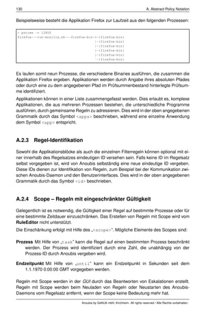 130                                                                             A. Abstract Policy Notation


Beispielsweise besteht die Applikation Firefox zur Laufzeit aus den folgenden Prozessen:

> pstree -c 12805
firefox---run-mozilla.sh---firefox-bin-+-{firefox-bin}
                                       |-{firefox-bin}
                                       |-{firefox-bin}
                                       |-{firefox-bin}
                                       |-{firefox-bin}
                                       `-{firefox-bin}



Es laufen somit neun Prozesse, die verschiedene Binaries ausführen, die zusammen die
Applikation Firefox ergeben. Applikationen werden durch Angabe ihres absoluten Pfades
oder durch eine zu dem angegebenen Pfad im Prüfsummenbestand hinterlegte Prüfsum-
me identiﬁziert.
Applikationen können in einer Liste zusammengefasst werden. Dies erlaubt es, komplexe
Applikationen, die aus mehreren Prozessen bestehen, die unterschiedliche Programme
ausführen, durch gemeinsame Regeln zu adressieren. Dies wird in der oben angegebenen
Grammatik durch das Symbol <apps> beschrieben, während eine einzelne Anwendung
dem Symbol <app> entspricht.



A.2.3 Regel-Identiﬁkation

Sowohl die Applikationsblöcke als auch die einzelnen Filterregeln können optional mit ei-
ner innerhalb des Regelsatzes eindeutigen ID versehen sein. Falls keine ID im Regelsatz
selbst vorgegeben ist, wird von Anoubis selbständig eine neue eindeutige ID vergeben.
Diese IDs dienen zur Identiﬁkation von Regeln, zum Beispiel bei der Kommunikation zwi-
schen Anoubis-Daemon und den Benutzerinterfaces. Dies wird in der oben angegebenen
Grammatik durch das Symbol <id> beschrieben.



A.2.4 Scope – Regeln mit eingeschränkter Gültigkeit

Gelegentlich ist es notwendig, die Gültigkeit einer Regel auf bestimmte Prozesse oder für
eine bestimmte Zeitdauer einzuschränken. Das Erstellen von Regeln mit Scope wird vom
RuleEditor nicht unterstützt.
Die Einschänkung erfolgt mit Hilfe des „<scope>”. Mögliche Elemente des Scopes sind:

Prozess Mit Hilfe von „task” kann die Regel auf einen bestimmten Prozess beschränkt
    werden. Der Prozess wird identiﬁziert durch eine Zahl, die unabhängig von der
    Prozess-ID durch Anoubis vergeben wird.

Endzeitpunkt Mit Hilfe von „until” kann ein Endzeitpunkt in Sekunden seit dem
   1.1.1970 0:00:00 GMT vorgegeben werden.

Regeln mit Scope werden in der GUI durch das Beantworten von Eskalationen erstellt.
Regeln mit Scope werden beim Neuladen von Regeln oder Neustarten des Anoubis-
Daemons vom Regelsatz entfernt, wenn der Scope keine Bedeutung mehr hat.

                                 Anoubis by GeNUA mbH, Kirchheim. All rights reserved / Alle Rechte vorbehalten.
 