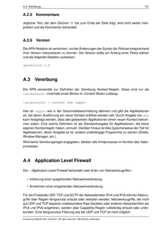 A.3. Vererbung                                                                        131


A.2.5        Kommentare

Jeglicher Text, der dem Zeichen “#” bis zum Ende der Zeile folgt, wird nicht weiter inter-
pretiert und als Kommentar behandelt.



A.2.6        Version

Die APN-Notation ist versioniert, um bei Änderungen der Syntax die Policies entsprechend
ihrer Version interpretieren zu können. Die Version sollte am Anfang einer Policy stehen
und die folgende Notation aufweisen:

apnversion 1.0



A.3 Vererbung

Die APN verwendet zur Deﬁnition der Vererbung Kontext-Regeln. Diese sind nur als
<accessrule> innerhalb eines Blocks im Context-Modul zulässig:

<accessrule> = context new <apps>

Hier ist <apps> wie in der Grammatikbeschreibung deﬁniert und gibt die Applikationen
an, bei deren Ausführung ein neuer Kontext eröffnet werden soll. Durch Angabe von any
kann festgelegt werden, dass alle gestarteten Applikationen einen neuen Kontext bekom-
men sollen. Eine solche Deﬁnition ist als Standardvorgabe für Applikationen, die keine
eigenen Kontextregeln haben, sinnvoll. Darüber hinaus ist dies typischerweise der Fall für
Applikationen, deren Aufgabe es ist, andere unabhängige Programme zu starten (Shells,
Window-Manager, etc.).
Wird keine Vererbungsregel angegeben, bleiben alle Kindprozesse im Kontext des Vater-
prozesses.



A.4 Application Level Firewall

Die →Application Level Firewall behandelt zwei Arten von Netzwerkzugriffen:

    • Initiierung einer ausgehenden Netzwerkverbindung.

    • Annehmen einer eingehenden Netzwerkverbindung.

Für die Protokolle UDP, TCP und SCTP der Adressfamilien IPv4 und IPv6 können Netzzu-
griffe über Regeln feingranular erlaubt oder verboten werden. Netzwerkzugriffe, die nicht
auf UDP und TCP basieren (insbesondere Raw-Sockets) oder anderen Adressfamilien als
IPv4 und IPv6 angehören, werden über Capability-Regeln vollständig erlaubt oder unter-
bunden. Eine feingranulare Filterung wie bei UDP und TCP ist nicht möglich.

Anoubis by GeNUA mbH, Kirchheim. All rights reserved / Alle Rechte vorbehalten.
 