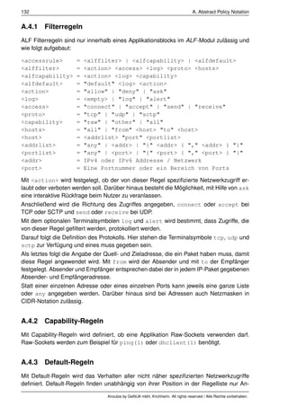 132                                                                              A. Abstract Policy Notation


A.4.1 Filterregeln
ALF Filterregeln sind nur innerhalb eines Applikationsblocks im ALF -Modul zulässig und
wie folgt aufgebaut:

<accessrule>         =   <alffilter> | <alfcapability> | <alfdefault>
<alffilter>          =   <action> <access> <log> <proto> <hosts>
<alfcapability>      =   <action> <log> <capability>
<alfdefault>         =   "default" <log> <action>
<action>             =   "allow" | "deny" | "ask"
<log>                =   <empty> | "log" | "alert"
<access>             =   "connect" | "accept" | "send" | "receive"
<proto>              =   "tcp" | "udp" | "sctp"
<capability>         =   "raw" | "other" | "all"
<hosts>              =   "all" | "from" <host> "to" <host>
<host>               =   <addrlist> "port" <portlist>
<addrlist>           =   "any" | <addr> | "{" <addr> { "," <addr> } "}"
<portlist>           =   "any" | <port> | "{" <port> { "," <port> } "}"
<addr>               =   IPv4 oder IPv6 Addresse / Netzwerk
<port>               =   Eine Portnummer oder ein Bereich von Ports

Mit <action> wird festgelegt, ob der von dieser Regel speziﬁzierte Netzwerkzugriff er-
laubt oder verboten werden soll. Darüber hinaus besteht die Möglichkeit, mit Hilfe von ask
eine interaktive Rückfrage beim Nutzer zu veranlassen.
Anschließend wird die Richtung des Zugriffes angegeben, connect oder accept bei
TCP oder SCTP und send oder receive bei UDP.
Mit dem optionalen Terminalsymbolen log und alert wird bestimmt, dass Zugriffe, die
von dieser Regel geﬁltert werden, protokolliert werden.
Darauf folgt die Deﬁnition des Protokolls. Hier stehen die Terminalsymbole tcp, udp und
sctp zur Verfügung und eines muss gegeben sein.
Als letztes folgt die Angabe der Quell- und Zieladresse, die ein Paket haben muss, damit
diese Regel angewendet wird. Mit from wird der Absender und mit to der Empfänger
festgelegt. Absender und Empfänger entsprechen dabei der in jedem IP-Paket gegebenen
Absender- und Empfängeradresse.
Statt einer einzelnen Adresse oder eines einzelnen Ports kann jeweils eine ganze Liste
oder any angegeben werden. Darüber hinaus sind bei Adressen auch Netzmasken in
CIDR-Notation zulässig.


A.4.2 Capability-Regeln
Mit Capability-Regeln wird deﬁniert, ob eine Applikation Raw-Sockets verwenden darf.
Raw-Sockets werden zum Beispiel für ping(1) oder dhclient(1) benötigt.


A.4.3 Default-Regeln
Mit Default-Regeln wird das Verhalten aller nicht näher speziﬁzierten Netzwerkzugriffe
deﬁniert. Default-Regeln ﬁnden unabhängig von ihrer Position in der Regelliste nur An-

                                  Anoubis by GeNUA mbH, Kirchheim. All rights reserved / Alle Rechte vorbehalten.
 