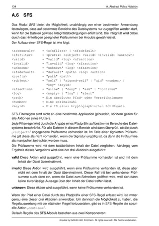 134                                                                              A. Abstract Policy Notation


A.6     SFS
Das Modul SFS bietet die Möglichkeit, unabhängig von einer bestimmten Anwendung
festzulegen, dass auf bestimmte Bereiche des Dateisystems nur zugegriffen werden darf,
wenn für die Dateien gewisse Integritätsbedingungen erfüllt sind. Die Integrität wird dabei
durch das Hinterlegen geeigneter Prüfsummen bei Anoubis gewährleistet.
Der Aufbau einer SFS-Regel ist wie folgt:

<accessrule>          =   <sfsfilter> | <sfsdefault>
<sfsfilter>           =   <prefix> <subject> <valid> <invalid> <unknown>
<valid>               =   "valid" <log> <sfsaction>
<invalid>             =   "invalid" <log> <sfsaction>
<unknown>             =   "unknown" <log> <sfsaction>
<sfsdefault>          =   "default" <path> <log> <action>
<prefix>              =   "path" <path>
<subject>             =   "self" | "signed-self" | "uid" <number> |
                          "key" <keyid>
<sfsaction>           =   "allow" | "deny" | "ask" | "continue"
<log>                 =   <empty> | "log" | "alert"
<path>                =   Ein absoluter Pfad- oder Verzeichnisname
<number>              =   Eine Dezimalzahl
<keyid>               =   Die ID eines kryptographischen Schlüssels

SFS-Filterregeln sind nicht an eine bestimmte Applikation gebunden, sondern gelten für
alle Aktionen eines Nutzers.
Jede Filterregel wird durch die Angabe eines Pfadpräﬁx auf bestimmte Bereiche des Datei-
systems beschränkt. Für alle Dateien in diesem Bereich wird dann überprüft, ob die durch
„<subject>” angegebene Prüfsumme vorhanden ist. Im Falle einer signierten Prüfsum-
me gilt diese als nicht vorhanden, wenn die Signatur ungültig ist, da dann die Prüfsumme
als manipuliert betrachtet werden muss.
Die Prüfsumme wird mit dem tatsächlichen Inhalt der Datei verglichen. Abhängig vom
Ergebnis dieses Vergleichs wird eine der drei Aktionen ausgeführt:

valid Diese Aktion wird ausgeführt, wenn eine Prüfsumme vorhanden ist und mit dem
     Inhalt der Datei übereinstimmt.

invalid Diese Aktion wird ausgeführt, wenn eine Prüfsumme vorhanden ist, diese aber
     nicht mit dem Inhalt der Datei übereinstimmt. Dieser Fall tritt bei vorhandener Prüf-
     summe auch dann ein, wenn die Datei zum Schreiben geöffnet wird, weil sich dann
     keine zuverlässige Aussage über den Inhalt der Datei treffen lässt.

unknown Diese Aktion wird ausgeführt, wenn keine Prüfsumme vorhanden ist.

Wenn der Pfad einer Datei durch das Pfadpräﬁx einer SFS-Regel erfasst wird, ist immer
genau eine dieser drei Aktionen anwendbar. Um dennoch die Möglichkeit zu haben, die
Regelauswertung mit der nächsten Regel fortzusetzten, gibt es in SFS-Regeln die spezi-
elle Aktion „continue”.
Default-Regeln des SFS-Moduls bestehen aus zwei Komponenten:

                                  Anoubis by GeNUA mbH, Kirchheim. All rights reserved / Alle Rechte vorbehalten.
 