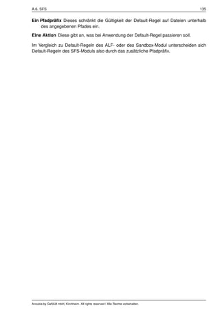 A.6. SFS                                                                          135


Ein Pfadpräﬁx Dieses schränkt die Gültigkeit der Default-Regel auf Dateien unterhalb
    des angegebenen Pfades ein.
Eine Aktion Diese gibt an, was bei Anwendung der Default-Regel passieren soll.

Im Vergleich zu Default-Regeln des ALF- oder des Sandbox-Modul unterscheiden sich
Default-Regeln des SFS-Moduls also durch das zusätzliche Pfadpräﬁx.




Anoubis by GeNUA mbH, Kirchheim. All rights reserved / Alle Rechte vorbehalten.
 