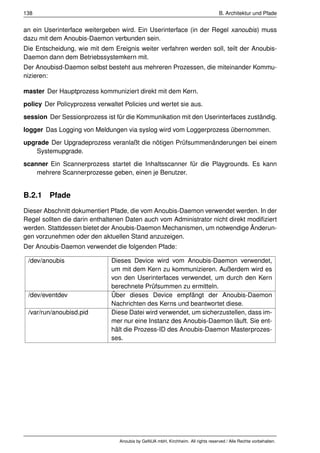 138                                                                                B. Architektur und Pfade


an ein Userinterface weitergeben wird. Ein Userinterface (in der Regel xanoubis) muss
dazu mit dem Anoubis-Daemon verbunden sein.
Die Entscheidung, wie mit dem Ereignis weiter verfahren werden soll, teilt der Anoubis-
Daemon dann dem Betriebssystemkern mit.
Der Anoubisd-Daemon selbst besteht aus mehreren Prozessen, die miteinander Kommu-
nizieren:

master Der Hauptprozess kommuniziert direkt mit dem Kern.
policy Der Policyprozess verwaltet Policies und wertet sie aus.
session Der Sessionprozess ist für die Kommunikation mit den Userinterfaces zuständig.
logger Das Logging von Meldungen via syslog wird vom Loggerprozess übernommen.
upgrade Der Upgradeprozess veranlaßt die nötigen Prüfsummenänderungen bei einem
    Systemupgrade.
scanner Ein Scannerprozess startet die Inhaltsscanner für die Playgrounds. Es kann
    mehrere Scannerprozesse geben, einen je Benutzer.


B.2.1 Pfade
Dieser Abschnitt dokumentiert Pfade, die vom Anoubis-Daemon verwendet werden. In der
Regel sollten die darin enthaltenen Daten auch vom Administrator nicht direkt modiﬁziert
werden. Stattdessen bietet der Anoubis-Daemon Mechanismen, um notwendige Änderun-
gen vorzunehmen oder den aktuellen Stand anzuzeigen.
Der Anoubis-Daemon verwendet die folgenden Pfade:

 /dev/anoubis                 Dieses Device wird vom Anoubis-Daemon verwendet,
                              um mit dem Kern zu kommunizieren. Außerdem wird es
                              von den Userinterfaces verwendet, um durch den Kern
                              berechnete Prüfsummen zu ermitteln.
 /dev/eventdev                Über dieses Device empfängt der Anoubis-Daemon
                              Nachrichten des Kerns und beantwortet diese.
 /var/run/anoubisd.pid        Diese Datei wird verwendet, um sicherzustellen, dass im-
                              mer nur eine Instanz des Anoubis-Daemon läuft. Sie ent-
                              hält die Prozess-ID des Anoubis-Daemon Masterprozes-
                              ses.




                                 Anoubis by GeNUA mbH, Kirchheim. All rights reserved / Alle Rechte vorbehalten.
 