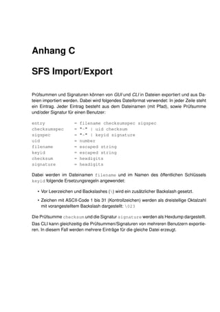 Anhang C

SFS Import/Export

Prüfsummen und Signaturen können von GUI und CLI in Dateien exportiert und aus Da-
teien importiert werden. Dabei wird folgendes Dateiformat verwendet: In jeder Zeile steht
ein Eintrag. Jeder Eintrag besteht aus dem Dateinamen (mit Pfad), sowie Prüfsumme
und/oder Signatur für einen Benutzer:

entry                =   filename checksumspec sigspec
checksumspec         =   "-" | uid checksum
sigspec              =   "-" | keyid signature
uid                  =   number
filename             =   escaped string
keyid                =   escaped string
checksum             =   hexdigits
signature            =   hexdigits

Dabei werden im Dateinamen filename und im Namen des öffentlichen Schlüssels
keyid folgende Ersetzungsregeln angewendet:

  • Vor Leerzeichen und Backslashes () wird ein zusätzlicher Backslash gesetzt.
  • Zeichen mit ASCII-Code 1 bis 31 (Kontrollzeichen) werden als dreistellige Oktalzahl
    mit vorangestelltem Backslash dargestellt: 023

Die Prüfsumme checksum und die Signatur signature werden als Hexdump dargestellt.
Das CLI kann gleichzeitig die Prüfsummen/Signaturen von mehreren Benutzern exportie-
ren. In diesem Fall werden mehrere Einträge für die gleiche Datei erzeugt.
 