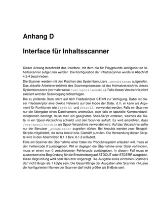 Anhang D

Interface für Inhaltsscanner

Dieser Anhang beschreibt das Interface, mit dem die für Playgrounds konﬁgurierten In-
haltsscanner aufgerufen werden. Die Konﬁguration der Inhaltsscanner wurde in Abschnitt
4.9.4 beschrieben.
Die Scanner werden mit den Rechten des Systembenutzers _anoubisscan aufgerufen.
Das aktuelle Arbeitsverzeichnis des Scannerprozesses ist das Heimatverzeichnis dieses
Systembenutzers (normalerweise /var/spool/anoubis). Falls dieses Verzeichnis nicht
existiert wird der Scanvorgang fehlschlagen.
Die zu prüfende Datei steht auf dem Filedeskriptor STDIN zur Verfügung. Dabei ist die-
ser Filedeskriptor eine direkte Referenz auf den Inode der Datei, d. h. er kann als Argu-
ment für Funktionen wie lseek(2) und fstat(2) verwendet werden. Falls ein Scanner
nur die Übergabe eines Dateinamens unterstützt, oder falls er spezielle Kommandozei-
lenoptionen benötigt, muss man ein geeignetes Shell-Skript erstellen, welches die Da-
tei in ein Spool-Verzeichnis schreibt und den Scanner aufruft. Es wird empfohlen, dass
/var/spool/anoubis als Spool-Verzeichnis verwendet wird. Auf das Verzeichnis sollte
nur der Benutzer _anoubisscan zugreifen dürfen. Bei Anoubis werden zwei Beispiel-
Skripte mitgeliefert, die Avira Antivir bzw. ClamAV aufrufen. Die Verwendung dieser Skrip-
te wird in den Abschnitten 8.1.1 bzw. 8.1.2 erläutert.
Falls ein Scanner die Übernahme einer Datei ins Produktivsystem erlauben will, muss er
den Fehlercode 0 zurückgeben. Will er dagegen die Übernahme einer Datei verhindern,
muss er einen von 0 verschiedenen Fehlercode zurückgeben. In diesem Fall muss er
ausserdem eine Begründung für die Entscheidung auf STDOUT oder STDERR ausgeben.
Diese Begründung wird dem Benutzer angezeigt. Die Ausgabe eines einzelnen Scanners
darf nicht länger als 1 kByte sein. Die Gesamtlänge der Ausgaben aller Scanner inklusive
der konﬁgurierten Namen der Scanner darf nicht größer als 8 kByte sein.
 
