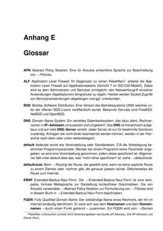 Anhang E

Glossar

APN Abstract Policy Notation. Eine für Anoubis entworfene Sprache zur Beschreibung
   von →Policies.

ALF Application Level Firewall. Im Gegensatz zu reinen Paketﬁltern1 arbeitet die App-
   lication Level Firewall auf Applikationsebene (Schicht 7 im ISO-OSI-Modell). Dabei
   wird es dem Administrator und Benutzer ermöglicht, den Netzwerkzugriff einzelner
   Anwendungen (Applikationen) feingranular zu regeln. Hierbei werden Socket-Zugriffe
   von Benutzeranwendungen abgefangen und ggf. unterbunden.

BSD Berkley Software Distribution. Eine Version des Betriebssystems UNIX welches un-
   ter der offenen BSD-Lizenz veröffentlicht wurde. Bekannte Derivate sind FreeBSD,
   NetBSD und OpenBSD.

DNS Domain Name System. Ein verteiltes Datenbanksystem, das dazu dient, Rechner-
   namen in IP–Adressen umzusetzen und umgekehrt. Das DNS ist hierarchisch aufge-
   baut und auf viele DNS–Server verteilt. Jeder Server ist nur für bestimmte Domänen
   zuständig. Anfragen die nicht direkt beantwortet werden können, werden in der Hier-
   archie nach oben oder unten weiterdelegiert.

default bedeutet soviel wie Voreinstellung oder Standardwert. Z.B die Vorbelegung be-
    stimmter Programmparameter. Werden bei einem Programm keine Parameter ange-
    geben, so wird eine Voreinstellung genommen, sofern diese speziﬁziert ist. Allgemei-
    ner fällt unter default alles das, was “nicht näher speziﬁziert” ist. siehe →defaultroute.

defaultroute Beim →Routing die Route, die gewählt wird, wenn es keine explizite Route
    zu einem Zielnetz oder -rechner gibt, die genauer passen würde. Üblicherweise die
    Route zum Internet.

EBNF Extended-Backus-Naur-Form. Die →Extended-Backus-Naur-Form ist eine kom-
   pakte, formale Metasprache zur Darstellung kontextfreier Grammatiken. Die von
   Anoubis verwendete →Abstract Policy Notation zur Formulierung von →Policies wird
   in diesem Buch in →Extended-Backus-Naur-Form beschrieben.

FQDN Fully Qualiﬁed Domain Name. Der vollständige Name eines Rechners, der ihn im
   Internet eindeutig identiﬁziert. Er setzt sich aus dem Hostnamen und dem Domain-
   namen – durch einen Punkt getrennt – zusammen. Ein FQDN wird vom →Domain
  1
    Paketﬁlter untersuchen zumeist reine Verbindungsdaten wie Quelle (IP-Adresse), Ziel (IP-Adresse) und
Dienst (Port).
 