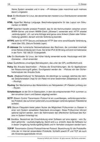148                                                                                                 E. Glossar


      Name System verwaltet und in eine →IP–Adresse (oder manchmal auch mehrere
      davon) umgesetzt.
Grub Ein Bootloader für Linux, der derzeit bei den meisten Linux-Distributionen verwendet
   wird.
HTML HyperText Markup Language. Beschreibungssprache für das Layout von Doku-
   menten im WWW.
HTTP hypertext transfer protocol Protokoll, das für die Kommunikation zwischen einem
   WWW–Server und einem WWW–Client („Browser”) verwendet wird. HTTP arbeitet
   „verbindungslos”, d.h. auf eine Anfrage wird genau eine Antwort (Daten oder Fehler-
   meldung) geliefert, danach wird die Verbindung beendet.
HTTPS steht für HTTP Secure und bedeutet HTTP über eine verschlüsselte Verbindung,
   meist über SSL (Secure Sockets Layer).
IP–Adresse Die numerische Netzwerkadresse des Rechners, die zumindest innerhalb
    eines Netzes eindeutig sein muss. Sie ist bei IPv4 32 Bit lang und wird normalerweise
    in der Form: 192.168.23.10 dargestellt.
Lilo Ein Bootloader für Linux, der früher häuﬁg verwendet wurde. Heutzutage wird übli-
     cherweise →Grub verwendet.
Linux Quelloffenes unixartiges Betriebsystem, das unter der GPL veröffentlicht wird.
Policy Bei Anoubis beschreiben →Policies die Einschränkungen, die für Applikationen
     bei Ressourcenzugriff gelten. Durchgesetzt werden die →Policies von den Sicher-
     heitsmodulen der Anoubis Suite.
Route „Wegbeschreibung” für Netzpakete, die allerdings nur aussagt, welches die näch-
   ste Zwischenstation (hop) für ein Paket mit einer bestimmten Zieladresse ist. (siehe
   →Routing)
Routing Der Mechanismus des Weiterleitens von Netzpaketen (IP–Paketen) entlang von
   →Routen.
Schattenbaum ist der Ort im Dateisystem, in dem die entsprechenden Prüf- summen zu
   den einzelnen Usern und Dateien abgelegt werden.
SCTP Stream Control Transmission Protocol ist ein zuverlässiges, verbindungsorientier-
   tes Protokoll, das auf einem potenziell unzuverlässigen verbindungslosen Paketdienst
   aufsetzt.
SFS Secure Filesystem bietet jedem Nutzer die Möglichkeit Prüfsummen zu Dateien in
   einer vom System verwalteten Datenbank einzutragen. Diese Prüfsummen können
   optional signiert werden, wenn der Administator den öffentlichen Schlüssel des Nut-
   zers im System hinterlegt hat.
SB Sandbox. Bezeichnet die Einschränkung einer Software auf eine eigene - vom Sy-
   stem getrennte - Laufzeitumgebung. Damit wird u.a. erreicht, dass die Software nur
   in dieser Umgebung handlungsfähig bleibt und ihr Verhalten analysiert werden kann.
TCP/IP Transmission Control Protocol/Internet Protocol. Bezeichnung für die Protokollfa-
   milie der im Internet verwendeten Protokolle. Schließt sowohl IP und TCP als auch
   alle Anwendungsprotokolle mit ein.

                                 Anoubis by GeNUA mbH, Kirchheim. All rights reserved / Alle Rechte vorbehalten.
 