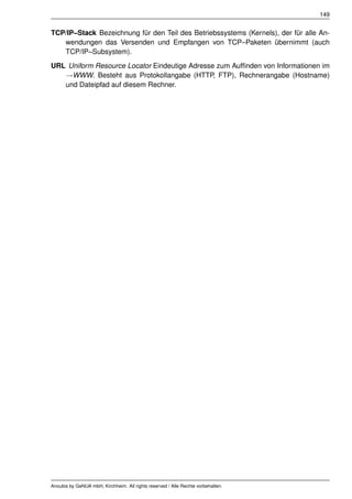 149


TCP/IP–Stack Bezeichnung für den Teil des Betriebssystems (Kernels), der für alle An-
   wendungen das Versenden und Empfangen von TCP–Paketen übernimmt (auch
   TCP/IP–Subsystem).
URL Uniform Resource Locator Eindeutige Adresse zum Aufﬁnden von Informationen im
   →WWW. Besteht aus Protokollangabe (HTTP, FTP), Rechnerangabe (Hostname)
   und Dateipfad auf diesem Rechner.




Anoubis by GeNUA mbH, Kirchheim. All rights reserved / Alle Rechte vorbehalten.
 