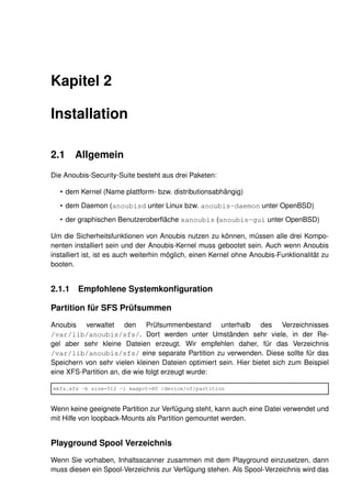 Kapitel 2

Installation

2.1    Allgemein
Die Anoubis-Security-Suite besteht aus drei Paketen:

   • dem Kernel (Name plattform- bzw. distributionsabhängig)
   • dem Daemon (anoubisd unter Linux bzw. anoubis-daemon unter OpenBSD)
   • der graphischen Benutzeroberﬂäche xanoubis (anoubis-gui unter OpenBSD)

Um die Sicherheitsfunktionen von Anoubis nutzen zu können, müssen alle drei Kompo-
nenten installiert sein und der Anoubis-Kernel muss gebootet sein. Auch wenn Anoubis
installiert ist, ist es auch weiterhin möglich, einen Kernel ohne Anoubis-Funktionalität zu
booten.


2.1.1 Empfohlene Systemkonﬁguration

Partition für SFS Prüfsummen
Anoubis verwaltet den Prüfsummenbestand unterhalb des Verzeichnisses
/var/lib/anoubis/sfs/. Dort werden unter Umständen sehr viele, in der Re-
gel aber sehr kleine Dateien erzeugt. Wir empfehlen daher, für das Verzeichnis
/var/lib/anoubis/sfs/ eine separate Partition zu verwenden. Diese sollte für das
Speichern von sehr vielen kleinen Dateien optimiert sein. Hier bietet sich zum Beispiel
eine XFS-Partition an, die wie folgt erzeugt wurde:

mkfs.xfs -b size=512 -i maxpct=80 /device/of/partition


Wenn keine geeignete Partition zur Verfügung steht, kann auch eine Datei verwendet und
mit Hilfe von loopback-Mounts als Partition gemountet werden.


Playground Spool Verzeichnis
Wenn Sie vorhaben, Inhaltsscanner zusammen mit dem Playground einzusetzen, dann
muss diesen ein Spool-Verzeichnis zur Verfügung stehen. Als Spool-Verzeichnis wird das
 