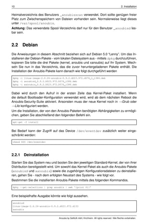 10                                                                                              2. Installation


Heimatverzeichnis des Benutzers _anoubisscan verwendet. Dort sollte genügen freier
Platz zum Zwischenspeichern von Dateien vorhanden sein. Normalerweise liegt dieses
unter /var/spool/anoubis.
Achtung: Das verwendete Spool-Verzeichnis darf nur für den Benutzer _anoubisd les-
bar sein.



2.2    Debian
Die Anweisungen in diesem Abschnitt beziehen sich auf Debian 5.0 “Lenny”. Um das In-
stallieren der Debian-Pakete - vom lokalen Dateisystem aus - mittels dpkg durchzuführen,
kopieren Sie bitte die drei Pakete (kernel, anoubis und xanoubis) auf Ihr System. Wech-
seln Sie nun in das Verzeichnis, das die zuvor heruntergeladenen Pakete enthält. Die
Installation der Anoubis-Pakete kann danach wie folgt durchgeführt werden

dpkg -i linux-image-2.6.26-anoubis-0.9.2.d023.972.d076_1_i386.deb
dpkg -i anoubisd_0.9.2.D023.972.D076_i386.deb
dpkg -i xanoubis_0.9.2.D023.972.D076_i386.deb


Dabei wird durch den Aufruf in der ersten Zeile das Kernel-Paket installiert. Wenn
die default Bootloader-Konﬁguration verwendet wird, wird ab dem nächsten Reboot die
Anoubis-Security-Suite aktiviert. Ansonsten muss der neue Kernel noch in →Grub oder
→Lilo konﬁguriert werden.
Um die Installation, der von den Anoubis-Paketen benötigten Abhängigkeiten zu ermögli-
chen, geben Sie abschließend den folgenden Befehl ein.

apt-get -f install


Bei Bedarf kann der Zugriff auf das Device /dev/eventdev zusätzlich weiter einge-
schränkt werden:

chmod 600 /dev/eventdev




2.2.1 Deinstallation
Starten Sie das System neu und booten Sie den jeweiligen Standard-Kernel, der von ihrer
Distribution bereitgestellt wird. Um sowohl das Kernel-Paket als auch die Anoubis-Pakete
(anoubisd und xanoubis) sowie die zugehörigen Konﬁgurationsdateien zu deinstallie-
ren, gehen Sie - nach dem erfolgten Neustart des Systems - wie folgt vor.
Bestimmen Sie die installierten Anoubis-Pakete mittels des folgenden Kommandos.

dpkg --get-selections | grep anoubis | awk '{print $1}'


Eine beispielhafte Ausgabe könnte wie folgt aussehen.

anoubisd
linux-image-2.6.26-anoubis-0.9.2.d023.972.d133
xanoubis


                                 Anoubis by GeNUA mbH, Kirchheim. All rights reserved / Alle Rechte vorbehalten.
 