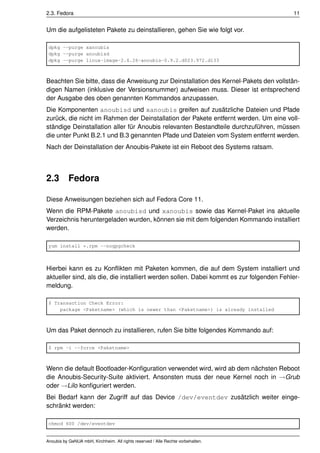 2.3. Fedora                                                                              11


Um die aufgelisteten Pakete zu deinstallieren, gehen Sie wie folgt vor.

 dpkg --purge xanoubis
 dpkg --purge anoubisd
 dpkg --purge linux-image-2.6.26-anoubis-0.9.2.d023.972.d133



Beachten Sie bitte, dass die Anweisung zur Deinstallation des Kernel-Pakets den vollstän-
digen Namen (inklusive der Versionsnummer) aufweisen muss. Dieser ist entsprechend
der Ausgabe des oben genannten Kommandos anzupassen.
Die Komponenten anoubisd und xanoubis greifen auf zusätzliche Dateien und Pfade
zurück, die nicht im Rahmen der Deinstallation der Pakete entfernt werden. Um eine voll-
ständige Deinstallation aller für Anoubis relevanten Bestandteile durchzuführen, müssen
die unter Punkt B.2.1 und B.3 genannten Pfade und Dateien vom System entfernt werden.
Nach der Deinstallation der Anoubis-Pakete ist ein Reboot des Systems ratsam.




2.3        Fedora

Diese Anweisungen beziehen sich auf Fedora Core 11.
Wenn die RPM-Pakete anoubisd und xanoubis sowie das Kernel-Paket ins aktuelle
Verzeichnis heruntergeladen wurden, können sie mit dem folgenden Kommando installiert
werden.

 yum install *.rpm --nogpgcheck



Hierbei kann es zu Konﬂikten mit Paketen kommen, die auf dem System installiert und
aktueller sind, als die, die installiert werden sollen. Dabei kommt es zur folgenden Fehler-
meldung.

 $ Transaction Check Error:
     package <Paketname> (which is newer than <Paketname>) is already installed



Um das Paket dennoch zu installieren, rufen Sie bitte folgendes Kommando auf:

 $ rpm -i --force <Paketname>



Wenn die default Bootloader-Konﬁguration verwendet wird, wird ab dem nächsten Reboot
die Anoubis-Security-Suite aktiviert. Ansonsten muss der neue Kernel noch in →Grub
oder →Lilo konﬁguriert werden.
Bei Bedarf kann der Zugriff auf das Device /dev/eventdev zusätzlich weiter einge-
schränkt werden:

 chmod 600 /dev/eventdev


Anoubis by GeNUA mbH, Kirchheim. All rights reserved / Alle Rechte vorbehalten.
 