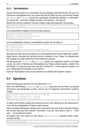 12                                                                                               2. Installation


2.3.1 Deinstallation
Starten Sie das System neu und booten Sie den jeweiligen Standard-Kernel, der von ihrer
Distribution bereitgestellt wird. Um sowohl das Kernel-Paket als auch die Anoubis-Pakete
(anoubisd und xanoubis) sowie die zugehörigen Konﬁgurationsdateien zu deinstallie-
ren, gehen Sie - nach dem erfolgten Neustart des Systems - wie folgt vor.
Bestimmen Sie die installierten Anoubis-Pakete mittels des folgenden Kommandos.
rpm -qa | grep anoubis


Eine beispielhafte Ausgabe könnte wie folgt aussehen.
xanoubis-0.9.2.D023.972.D133-2
kernel-2.6.26anoubis0.9.2.d023.972.d133-1
anoubisd-0.9.2.D023.972.D133-2


Um die aufgelisteten Pakete zu deinstallieren, gehen Sie wie folgt vor.
yum remove xanoubis
yum remove anoubisd
yum remove kernel-2.6.26anoubis0.9.2.d023.972.d105-1


Beachten Sie bitte, dass die Anweisung zur Deinstallation des Kernel-Pakets den vollstän-
digen Namen (inklusive der Versionsnummer) aufweisen muss. Dieser ist entsprechend
der Ausgabe des oben genannten Kommandos anzupassen.
Die Komponenten anoubisd und xanoubis greifen auf zusätzliche Dateien und Pfade
zurück, die nicht im Rahmen der Deinstallation der Pakete entfernt werden. Löschen Sie
die Dateien und Verzeichnisse, die unter den Punkten B.2.1 und B.3 genannt werden, um
eine vollständige Deinstallation durchzuführen.
Nach der Deinstallation des Anoubis-Pakete ist ein Reboot des Systems ratsam.


2.4    OpenSuse
Diese Anweisungen beziehen sich auf OpenSuse 11.2.
Wenn die RPM-Pakete anoubisd und xanoubis sowie das Kernel-Paket ins aktuelle
Verzeichnis heruntergeladen wurden, können sie mit folgenden Kommandos installiert
werden.
zypper install kernel-default-2.6.31.5-0.1.i586.rpm
zypper install anoubisd-0.9.2-1.i586.rpm
zypper install xanoubis-0.9.2-1.i586.rpm


In diesen Kommandos müssen die Versionsnummern der Pakete durch die Versionsnum-
mern der heruntergeladenen Pakete ersetzt werden.
Wenn die default Bootloader-Konﬁguration verwendet wird, wird ab dem nächsten Reboot
die Anoubis-Security-Suite aktiviert. Ansonsten muss der neue Kernel noch in →Grub
oder →Lilo konﬁguriert werden.
Bei Bedarf kann der Zugriff auf das Device /dev/eventdev zusätzlich weiter einge-
schränkt werden:
chmod 600 /dev/eventdev


                                  Anoubis by GeNUA mbH, Kirchheim. All rights reserved / Alle Rechte vorbehalten.
 