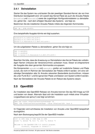 2.5. OpenBSD                                                                              13


2.4.1       Deinstallation
Starten Sie das System neu und booten Sie den jeweiligen Standard-Kernel, der von ihrer
Distribution bereitgestellt wird. Um sowohl das Kernel-Paket als auch die Anoubis-Pakete
(anoubisd und xanoubis) sowie die zugehörigen Konﬁgurationsdateien zu deinstallie-
ren, gehen Sie - nach dem erfolgten Neustart des Systems - wie folgt vor.
Bestimmen Sie die installierten Anoubis-Pakete mittels des folgenden Kommandos.

 rpm -qa | grep anoubis


Eine beispielhafte Ausgabe könnte wie folgt aussehen.

 anoubisd-0.9.2.D023.972.D130-2
 xanoubis-0.9.2.D023.972.D130-2
 kernel-2.6.26anoubis0.9.2.d023.972.d130-1


Um die aufgelisteten Pakete zu deinstallieren, gehen Sie wie folgt vor.

 rpm -e xanoubis
 rpm -e anoubisd
 rpm -e kernel-2.6.26anoubis0.9.2.d023.972.d130-1


Beachten Sie bitte, dass die Anweisung zur Deinstallation des Kernel-Pakets den vollstän-
digen Namen (inklusive der Versionsnummer) aufweisen muss. Dieser ist entsprechend
der Ausgabe des oben genannten Kommandos anzupassen.
Die Komponenten anoubisd und xanoubis greifen auf zusätzliche Dateien und Pfade
zurück, die nicht im Rahmen der Deinstallation der Pakete entfernt werden. Um eine voll-
ständige Deinstallation aller für Anoubis relevanten Bestandteile durchzuführen, müssen
die unter Punkt B.2.1 und B.3 genannten Pfade und Dateien vom System entfernt werden.
Nach der Deinstallation der Anoubis-Pakete ist ein Reboot des Systems ratsam.



2.5        OpenBSD
Zur Installation des OpenBSD Release von Anoubis brennen Sie das ISO-Image auf CD
und booten von dieser. Alternativ lässt sich die Installation auch mittels einer Virtualisie-
rungssoftware wie qemu(1) wie folgt vornehmen:

 qemu-img create <Pfad/zum/Dateisystemimage> 4G
 qemu -hda <Pfad/zum/Dateisystemimage> -cdrom <Pfad/zum/ISO> -boot d



Im Folgenden wird schrittweise die Installation von Anoubis unter OpenBSD beispielhaft
durchgeführt.
Nach dem Bootvorgang begrüßt Sie der OpenBSD-Installer:

 root on rd0a swap on rd0b dump on rd0b
 erase ^?, werase ^W, kill ^U, intr ^C, status ^T

 Welcome to the OpenBSD/i386 4.6 install program.
         (I)nstall, (U)pgrade or (S)hell? I

Anoubis by GeNUA mbH, Kirchheim. All rights reserved / Alle Rechte vorbehalten.
 