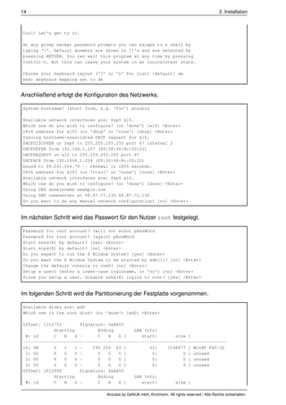 14                                                                                              2. Installation



Cool! Let's get to it.

At any promp except password prompts you can escape to a shell by
typing '!'. Default answers are shown in []'s and are selected by
pressing RETURN. You can exit this program at any time by pressing
Control-C. But this can leave your system in an inconsistent state.

Choose your keyboard layout ('?' or 'L' for list) [default] de
kbd: keyboard mapping set to de


Anschließend erfolgt die Konﬁguration des Netzwerks.

System hostname? (short form, e.g. 'foo') anoubis

Available network interfaces are: fxp0 x10.
Which one do you wish to configure? (or 'done') [x10] <Enter>
IPv4 address for x10? (or 'dhcp' or 'none') [dhcp] <Enter>
Issuing hostname-associated DHCP request for x10.
DHCPDISCOVER on fxp0 to 255.255.255.255 port 67 interval 2
DHCPOFFER from 192.168.1.257 (00:30:48:8c:50:21)
DHCPREQUEST on x10 to 255.255.255.255 port 67
DHCPACK from 192.1668.1.254 (00:30:48:8c:50:21)
bound to 69.241.244.76 -- renewal in 1800 seconds.
IPv6 address for x10? (or 'rtsol' or 'none') [none] <Enter>
Available network interfaces are: fxp0 x10.
Which one do you wish to configure? (or 'done') [done] <Enter>
Using DNS domainname example.com
Using DNS nameserver at 68.87.77.130 68.87.72.130
Do you want to do any manual network configuration? [no] <Enter>


Im nächsten Schritt wird das Passwort für den Nutzer root festgelegt.

Password for root account? (will not echo) pAssWOrd
Password for root account? (again) pAssWOrd
Start sshd(8) by default? [yes] <Enter>
Start ntpd(8) by default? [no] <Enter>
Do you expect to run the X Window System? [yes] <Enter>
Do you want the X Window System to be started by xdm(1)? [no] <Enter>
Change the default console to com0? [no] <Enter>
Setup a user? (enter a lower-case loginname, or 'no') [no] <Enter>
Since you setup a user, disable sshd(8) logins to root? [yes] <Enter>


Im folgenden Schritt wird die Partitionierung der Festplatte vorgenommen.

Available disks are: wd0
Which one is the root disk? (or 'done') [wd0] <Enter>

Offset: 1312752        Signature: 0xAA55
            Starting          Ending       LBA Info:
 #: id      C   H    S -      C   H   S [     start:       size ]
-------------------------------------------------------------------------------
*0: 0B      0   1    1 -    195 254 63 [         63:    3148677 ] WinXP FAT-32
 1: 00      0   0    0 -      0   0   0 [         0:          0 ] unused
 2: 00      0   0    0 -      0   0   0 [         0:          0 ] unused
 3: 00      0   0    0 -      0   0   0 [         0:          0 ] unused
Offset: 1012095        Signature: 0xAA55
            Starting          Ending       LBA Info:
 #: id      C   H    S -      C   H   S [     start:       size ]

                                 Anoubis by GeNUA mbH, Kirchheim. All rights reserved / Alle Rechte vorbehalten.
 