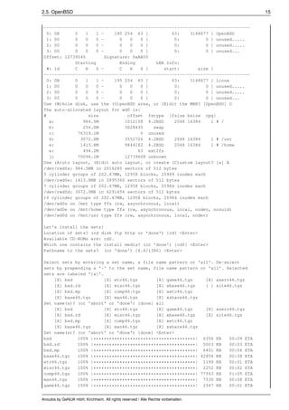 2.5. OpenBSD                                                                        15


 -------------------------------------------------------------------------------
   0: 0B     0    1   1 -    195 254 63 [          63:    3148677 ] OpenBSD
   1: 00     0    0   0 -      0   0   0 [          0:          0 ] unused.....
   2: 00     0    0   0 -      0   0   0 [          0:          0 ] unused.....
   3: 00     0    0   0 -      0   0   0 [          0:          0 ] unused...
 Offset: 12739545        Signature: 0xAA55
             Starting          Ending        LBA Info:
   #: id     C    H   S -      C   H   S [      start:       size ]
 -------------------------------------------------------------------------------
   0: 0B     0    1   1 -    195 254 63 [          63:    3148677 ] Linux
   1: 00     0    0   0 -      0   0   0 [          0:          0 ] unused.....
   2: 00     0    0   0 -      0   0   0 [          0:          0 ] unused.....
   3: 00     0    0   0 -      0   0   0 [          0:          0 ] unused...
 Use (W)hole disk, use the (O)penBSD area, or (E)dit the MBR? [OpenBSD] O
 The auto-allocated layout for wd0 is:
 #                 size           offset fstype [fsize bsize cpg]
    a:           984.5M          1012158 4.2BSD     2048 16384    1 # /
    b:           256.0M          3028435    swap
    c:         76319.1M                0 unused
    d:          3072.0M          3552726 4.2BSD     2048 16384    1 # /usr
    e:          1413.8M          9844182 4.2BSD     2048 16384    1 # /home
    e:           494.2M               63 ext2fs
    j:         70096.1M          12739608 unknown
 Use (A)uto layout, (E)dit auto layout, or create (C)ustom layout? [a] A
 /dev/rwd0a: 984.5MB in 2016280 sectors of 512 bytes
 5 cylinder groups of 202.47MB, 12958 blocks, 25984 inodes each
 /dev/rwd0e: 1413.8MB in 2895360 sectors of 512 bytes
 7 cylinder groups of 202.47MB, 12958 blocks, 25984 inodes each
 /dev/rwd0d: 3072.0MB in 6291456 sectors of 512 bytes
 16 cylinder groups of 202.47MB, 12958 blocks, 25984 inodes each
 /dev/wd0a on /mnt type ffs (rw, asynchronous, local)
 /dev/wd0e on /mnt/home type ffs (rw, asynchronous, local, nodev, nosuid)
 /dev/wd0d on /mnt/usr type ffs (rw, asynchronous, local, nodev)

 Let's install the sets!
 Location of sets? (cd disk ftp http or 'done') [cd] <Enter>
 Available CD-ROMs are: cd0.
 Which one contains the install media? (or 'done') [cd0] <Enter>
 Pathname to the sets? (or 'done') [4.6/i386] <Enter>

 Select sets by entering a set name, a file name pattern or 'all'. De-select
 sets by prepending a '-' to the set name, file name pattern or 'all'. Selected
 sets are labeled '[x]'.
     [X] bsd             [X] etc46.tgz      [X] game46.tgz     [X] xserv46.tgz
     [X] bsd.rd          [X] misc46.tgz     [X] xbase46.tgz    [ ] site46.tgz
     [X] bsd.mp          [X] comp46.tgz     [X] xetc46.tgz
     [X] base46.tgz      [X] man46.tgz      [X] xshare46.tgz
 Set name(s)? (or 'abort' or 'done') [done] all
     [X] bsd             [X] etc46.tgz      [X] game46.tgz     [X] xserv46.tgz
     [X] bsd.rd          [X] misc46.tgz     [X] xbase46.tgz    [X] site46.tgz
     [X] bsd.mp          [X] comp46.tgz     [X] xetc46.tgz
     [X] base46.tgz      [X] man46.tgz      [X] xshare46.tgz
 Set name(s)? (or 'abort' or 'done') [done] <Enter>
 bsd          100% |***************************************| 6356 KB    00:09 ETA
 bsd.rd       100% |***************************************| 5003 KB    00:03 ETA
 bsd.mp       100% |***************************************| 6401 KB    00:04 ETA
 base46.tgz   100% |***************************************| 42854 KB   00:38 ETA
 etc46.tgz    100% |***************************************| 1190 KB    00:01 ETA
 misc46.tgz   100% |***************************************| 2252 KB    00:02 ETA
 comp46.tgz   100% |***************************************| 77563 KB   01:05 ETA
 man46.tgz    100% |***************************************| 7530 KB    00:08 ETA
 game46.tgz   100% |***************************************| 2547 KB    00:01 ETA


Anoubis by GeNUA mbH, Kirchheim. All rights reserved / Alle Rechte vorbehalten.
 