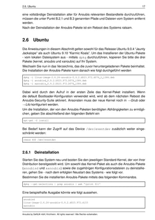 2.6. Ubuntu                                                                           17


eine vollständige Deinstallation aller für Anoubis relevanten Bestandteile durchzuführen,
müssen die unter Punkt B.2.1 und B.3 genannten Pfade und Dateien vom System entfernt
werden.
Nach der Deinstallation der Anoubis-Pakete ist ein Reboot des Systems ratsam.



2.6        Ubuntu
Die Anweisungen in diesem Abschnitt gelten sowohl für das Release Ubuntu 9.0.4 “Jaunty
Jackalope” als auch Ubuntu 9.10 “Karmic Koala”. Um das Installieren der Ubuntu-Pakete
- vom lokalen Dateisystem aus - mittels dpkg durchzuführen, kopieren Sie bitte die drei
Pakete (kernel, anoubis und xanoubis) auf Ihr System.
Wechseln Sie nun in das Verzeichnis, das die zuvor heruntergeladenen Pakete beinhaltet.
Die Installation der Anoubis-Pakete kann danach wie folgt durchgeführt werden

 dpkg -i linux-image-2.6.26-anoubis-0.9.2.d023.972.d076_1_i386.deb
 dpkg -i anoubisd_0.9.2.D023.972.D076_i386.deb
 dpkg -i xanoubis_0.9.2.D023.972.D076_i386.deb


Dabei wird durch den Aufruf in der ersten Zeile das Kernel-Paket installiert. Wenn
die default Bootloader-Konﬁguration verwendet wird, wird ab dem nächsten Reboot die
Anoubis-Security-Suite aktiviert. Ansonsten muss der neue Kernel noch in →Grub oder
→Lilo konﬁguriert werden.
Um die Installation, der von den Anoubis-Paketen benötigten Abhängigkeiten zu ermögli-
chen, geben Sie abschließend den folgenden Befehl ein

 apt-get -f install


Bei Bedarf kann der Zugriff auf das Device /dev/eventdev zusätzlich weiter einge-
schränkt werden:

 chmod 600 /dev/eventdev




2.6.1       Deinstallation
Starten Sie das System neu und booten Sie den jeweiligen Standard-Kernel, der von ihrer
Distribution bereitgestellt wird. Um sowohl das Kernel-Paket als auch die Anoubis-Pakete
(anoubisd und xanoubis) sowie die zugehörigen Konﬁgurationsdateien zu deinstallie-
ren, gehen Sie - nach dem erfolgten Neustart des Systems - wie folgt vor.
Bestimmen Sie die installierten Anoubis-Pakete mittels des folgenden Kommandos.

 dpkg --get-selections | grep anoubis | awk '{print $1}'


Eine beispielhafte Ausgabe könnte wie folgt aussehen.

 anoubisd
 linux-image-2.6.26-anoubis-0.9.2.d023.972.d133
 xanoubis


Anoubis by GeNUA mbH, Kirchheim. All rights reserved / Alle Rechte vorbehalten.
 
