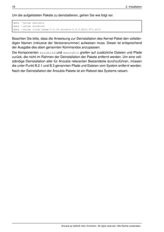18                                                                                               2. Installation


Um die aufgelisteten Pakete zu deinstallieren, gehen Sie wie folgt vor.

dpkg --purge xanoubis
dpkg --purge anoubisd
dpkg --purge linux-image-2.6.26-anoubis-0.9.2.d023.972.d133


Beachten Sie bitte, dass die Anweisung zur Deinstallation des Kernel-Paket den vollstän-
digen Namen (inklusive der Versionsnummer) aufweisen muss. Dieser ist entsprechend
der Ausgabe des oben genannten Kommandos anzupassen.
Die Komponenten anoubisd und xanoubis greifen auf zusätzliche Dateien und Pfade
zurück, die nicht im Rahmen der Deinstallation der Pakete entfernt werden. Um eine voll-
ständige Deinstallation aller für Anoubis relevanten Bestandteile durchzuführen, müssen
die unter Punkt B.2.1 und B.3 genannten Pfade und Dateien vom System entfernt werden.
Nach der Deinstallation der Anoubis-Pakete ist ein Reboot des Systems ratsam.




                                  Anoubis by GeNUA mbH, Kirchheim. All rights reserved / Alle Rechte vorbehalten.
 