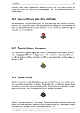 3.6. Trayicon                                                                      23


scheinen. Diese bieten schnellen und direkten Zugriff auf die GUI. Hierbei werden ab-
hängig vom Status des Trayicons die drei folgenden Fälle - mit abnehmender Priorität -
unterschieden.



3.6.1       Benachrichtigung über offene Nachfragen

Bei bestehenden Eskalationsmeldungen, die eine Nachfrage beim Benutzer erfordern,
erscheint das Trayicon mit einem roten Fragezeichen im Vordergrund. Ein Linksklick der
Maus auf das Symbol führt in diesem Fall direkt in das Fenster zur Beantwortung der
entsprechenden Eskalationen.




3.6.2       Benachrichtigung über Alarme

Bei aufgelaufenen Logmeldungen und Alarmen (Fehlschlagen der Verbindung zum Dae-
mon, nichtgeladene Module) wird das Trayicon mit einem gelben Ausrufezeichen verse-
hen. Ein Linksklick der Maus auf das Symbol öffnet automatisch die Ansicht der Logmel-
dungen im GUI.




3.6.3       Normalzustand

Stehen weder Alarme noch Eskalationen an, so wird das Trayicon ohne weitere farbli-
che Hervorhebung präsentiert. In diesem Zustand führt ein Linksklick der Maus auf das
Symbol zum Umschalten der Sichtbarkeit der GUI. Dies führt bei sichtbarer GUI zum Ver-
bergen des Fensters und im gegenteiligen Fall zur Anzeige dergleichen.




Darüber hinaus kann jederzeit - durch einen Rechtsklick der Maus auf das Symbol - das
Kontextmenü der graﬁschen Benutzeroberﬂäche aktiviert werden. Dieses bietet sowohl
eine Option zum Beenden als zum Wiederherstellen der GUI.

Anoubis by GeNUA mbH, Kirchheim. All rights reserved / Alle Rechte vorbehalten.
 