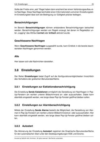3.8. Einstellungen                                                                    25


Sollte der Firefox eine „ask”-Regel haben dann erscheint bei einem Verbindungsaufbau ei-
ne Nachfage. Diese Nachfage beinhaltet einen Informationsteil und einen Einstellungsteil.
Im Einstellungsteil lässt sich die Bedingung zur Gültigkeit präzise festlegen.


Benachrichtigungen

Im Bereich Benachrichtigungen können entstandene Benachrichtigungen betrachtet
werden. Benachrichtigungen werden von Regeln erzeugt, bei denen im Regeleditor un-
ter „Logging” das Attribut normal oder kritisch aktiviert wurde.


Geschlossene Nachfragen

Wenn Geschlossene Nachfragen ausgewählt wurde, kann Einblick in die bereits beant-
worteten Nachfragen genommen werden.


Alle

Hier lassen sich alle Nachrichten darstellen.



3.8        Einstellungen

Der Reiter Einstellungen bietet Zugriff auf die Konﬁgurationsmöglichkeiten hinsichtlich
des Verhaltens der graﬁschen Benutzeroberﬂäche.


3.8.1 Einstellungen zur Esklationsbenachrichtigung

Die Einstellung Sende Eskalationen ermöglicht die Darstellung von Nachfragen in Pop-
Up-Fenstern am rechten unteren Bildschirmrand an- oder auszuschalten. Dabei kann
ebenfalls eingestellt werden, wie lange diese Pop-Up-Fenster geöffnet bleiben sollen.


3.8.2 Einstellungen zur Alarmbenachrichtigung

Mittels der Einstellung Sende Alarme besteht die Möglichkeit, die Darstellung von Alar-
men in Pop-Up-Fenstern am rechten unteren Bildschirmrand an- oder auszuschalten. Hier
kann ebenfalls eingestellt werden, wie lange diese Pop-Up-Fenster geöffnet bleiben sol-
len.


3.8.3 Autostart

Die Aktivierung der Einstellung Autostart registriert die Graphische Benutzeroberﬂäche
für den automatischen Start unter den Desktopumgebungen KDE und Gnome.

Anoubis by GeNUA mbH, Kirchheim. All rights reserved / Alle Rechte vorbehalten.
 