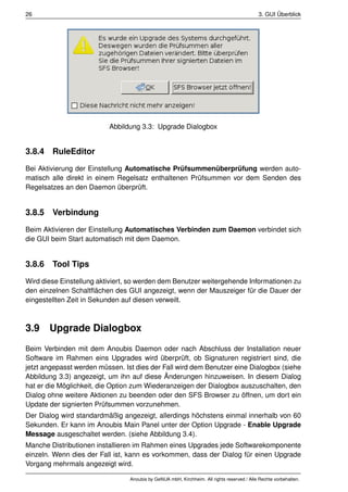 26                                                                                          3. GUI Überblick




                          Abbildung 3.3: Upgrade Dialogbox


3.8.4 RuleEditor
Bei Aktivierung der Einstellung Automatische Prüfsummenüberprüfung werden auto-
matisch alle direkt in einem Regelsatz enthaltenen Prüfsummen vor dem Senden des
Regelsatzes an den Daemon überprüft.


3.8.5 Verbindung
Beim Aktivieren der Einstellung Automatisches Verbinden zum Daemon verbindet sich
die GUI beim Start automatisch mit dem Daemon.


3.8.6 Tool Tips
Wird diese Einstellung aktiviert, so werden dem Benutzer weitergehende Informationen zu
den einzelnen Schaltﬂächen des GUI angezeigt, wenn der Mauszeiger für die Dauer der
eingestellten Zeit in Sekunden auf diesen verweilt.



3.9    Upgrade Dialogbox
Beim Verbinden mit dem Anoubis Daemon oder nach Abschluss der Installation neuer
Software im Rahmen eins Upgrades wird überprüft, ob Signaturen registriert sind, die
jetzt angepasst werden müssen. Ist dies der Fall wird dem Benutzer eine Dialogbox (siehe
Abbildung 3.3) angezeigt, um ihn auf diese Änderungen hinzuweisen. In diesem Dialog
hat er die Möglichkeit, die Option zum Wiederanzeigen der Dialogbox auszuschalten, den
Dialog ohne weitere Aktionen zu beenden oder den SFS Browser zu öffnen, um dort ein
Update der signierten Prüfsummen vorzunehmen.
Der Dialog wird standardmäßig angezeigt, allerdings höchstens einmal innerhalb von 60
Sekunden. Er kann im Anoubis Main Panel unter der Option Upgrade - Enable Upgrade
Message ausgeschaltet werden. (siehe Abbildung 3.4).
Manche Distributionen installieren im Rahmen eines Upgrades jede Softwarekomponente
einzeln. Wenn dies der Fall ist, kann es vorkommen, dass der Dialog für einen Upgrade
Vorgang mehrmals angezeigt wird.

                                 Anoubis by GeNUA mbH, Kirchheim. All rights reserved / Alle Rechte vorbehalten.
 