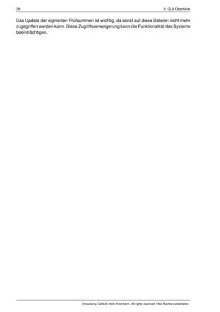28                                                                                          3. GUI Überblick


Das Update der signierten Prüfsummen ist wichtig, da sonst auf diese Dateien nicht mehr
zugegriffen werden kann. Diese Zugriffsverweigerung kann die Funktionalität des Systems
beeinträchtigen.




                                 Anoubis by GeNUA mbH, Kirchheim. All rights reserved / Alle Rechte vorbehalten.
 