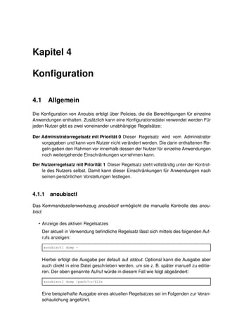 Kapitel 4

Konﬁguration

4.1      Allgemein

Die Konﬁguration von Anoubis erfolgt über Policies, die die Berechtigungen für einzelne
Anwendungen enthalten. Zusätzlich kann eine Konﬁgurationsdatei verwendet werden Für
jeden Nutzer gibt es zwei voneinander unabhängige Regelsätze:

Der Administratorregelsatz mit Priorität 0 Dieser Regelsatz wird vom Administrator
    vorgegeben und kann vom Nutzer nicht verändert werden. Die darin enthaltenen Re-
    geln geben den Rahmen vor innerhalb dessen der Nutzer für einzelne Anwendungen
    noch weitergehende Einschränkungen vornehmen kann.

Der Nutzerregelsatz mit Priorität 1 Dieser Regelsatz steht vollständig unter der Kontrol-
    le des Nutzers selbst. Damit kann dieser Einschränkungen für Anwendungen nach
    seinen persönlichen Vorstellungen festlegen.


4.1.1     anoubisctl

Das Kommandozeilenwerkzeug anoubisctl ermöglicht die manuelle Kontrolle des anou-
bisd.

  • Anzeige des aktiven Regelsatzes
      Der aktuell in Verwendung beﬁndliche Regelsatz lässt sich mittels des folgenden Auf-
      rufs anzeigen:

      anoubisctl dump -


      Hierbei erfolgt die Ausgabe per default auf stdout. Optional kann die Ausgabe aber
      auch direkt in eine Datei geschrieben werden, um sie z. B. später manuell zu editie-
      ren. Der oben genannte Aufruf würde in diesem Fall wie folgt abgeändert:

      anoubisctl dump /path/to/file


      Eine beispielhafte Ausgabe eines aktuellen Regelsatzes sei im Folgenden zur Veran-
      schaulichung angeführt.
 