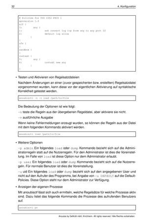 32                                                                                              4. Konﬁguration



       # Policies for UID 1002 PRIO 1
       apnversion 1.3
       alf {
       3:        any {
       1:                ask connect log tcp from any to any port 22
       2:                default log allow
               }
       }
       sfs {
       }
       sandbox {
       }
       context {
       5:        any {
       4:                context new any
               }
       }


     • Testen und Aktivieren von Regelsatzdateien
      Nachdem Änderungen an einer (zuvor gespeicherten bzw. erstellten) Regelsatzdatei
      vorgenommen wurden, kann diese vor der eigentlichen Aktivierung auf syntaktische
      Korrektheit getestet werden.

       anoubisctl -n -v load /path/to/file


      Die Bedeutung der Optionen ist wie folgt:
      -n teste die Regeln aus der übergebenen Regeldatei, aber aktiviere sie nicht.
      -v ausführliche Ausgabe
      Wenn keine Fehlermeldungen erzeugt wurden, so können die Regeln aus der Datei
      mit dem folgenden Kommando aktiviert werden.

       anoubisctl load /path/to/file


     • Weitere Optionen
      -p admin Ein folgendes load oder dump Kommando bezieht sich auf die Admini-
      stratorregeln statt auf die Nutzerregeln. Für den Administrator ist dies die Voreinstel-
      lung. Im Falle von load ist diese Option nur dem Administrator erlaubt.
      -p user Ein folgendes load oder dump Kommando bezieht sich auf die Nutzerre-
      geln. Für normale Benutzer ist dies die Voreinstellung.
      -u uid Ein folgendes load oder dump bezieht sich auf den angegebenen User und
      nicht auf den Aufrufer des Programms, bei Angabe von -u DEFAULT auf die Default-
      Policies. Diese Option steht nur dem Administrator zur Verfügung.

     • Anzeigen der eigenen Prozesse
      Mit anoubisctl lässt sich auch ermitteln, welche Regelsätze für welche Prozesse aktiv
      sind. Dazu listet das folgende Kommando die Prozesse des aufrufenden Benutzers
      auf.

       anoubisctl ps


                                    Anoubis by GeNUA mbH, Kirchheim. All rights reserved / Alle Rechte vorbehalten.
 