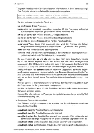 4.1. Allgemein                                                                        33


      Zu jedem Prozess werden die verschiedenen Informationen in einer Zeile angezeigt.
      Eine Ausgabe könnte zum Beispiel folgendermaßen aussehen:

       pid=1060 cookie=1628530 alf=15:3 sb=59:0 ctx=49:5 /bin/bash
       pid=1102 cookie=1629191 alf=2:3 sb=6:0 ctx=45:5 secureexec /sbin/anoubisctl


      Die Informationen bedeuten im Einzelnen:
      pid die Prozess-ID des Prozesses
      cookie eine vom anoubisd verwendete, eindeutige ID des Prozesses, welche bis
         zum nächsten Systemstart garantiert nur einmal verwendet wird
      alf die IDs der für den Prozess aktiven ALF-Regelsatzblöcke
      sb die IDs der für den Prozess aktiven Sandbox-Regelsatzblöcke
      ctx die IDs der für den Prozess aktiven Kontext-Regelsatzblöcke
      secureexec Wenn dieses Flag angezeigt wird, wird der Prozess wie Setuid-
         Programme behandelt (ptrace ist eingeschränkt, LD_PRELOAD wird ignoriert).
      name der Pfad- und Dateiname des Programms
      contexts Pfad- und Dateiname der Prozesse, in deren Kontexten das Programm aus-
         geführt wird (wird nur in Verbindung mit -v angezeigt)
      Bei den Feldern alf, sb und ctx wird vor bzw. nach dem Doppelpunkt jeweils
      die ID des aktiven Regelsatzblocks des Admin- bzw. des Benutzer-Regelsatzes
      ausgegeben. Die ID-Nummern ﬁnden sich auch in der Ausgabe des Kommandos
      anoubisctl dump und können so den konkreten Regeln zugeordnet werden.
      Analog wird beim Feld contexts vor bzw. nach dem Doppelpunkt der Name derjeni-
      gen Prozesse ausgegeben, in deren Admin- bzw. Benutzer-Kontext der aktuelle Pro-
      zess läuft. Dies wird im Normalfall identisch mit dem Namen des aktuellen Prozesses
      sein, es sei denn, der aufrufende Prozess hatte keine entsprechendecontext new
      Regel.
      Wird die Option -v zweimal angegeben, werden zu den Dateinamen zusätzlich auch
      die Prüfsummen der Programmdateien ausgegeben.
      Mit Hilfe der Option -u kann sich der Root-Benutzer auch die Prozesse von anderen
      Benutzern anzeigen lassen.
      Hinweis: Die Informationen zu Prozessen die gestartet wurden, bevor anoubisd lief,
      können unvollständig sein.
    • Starten und Stoppen des anoubisd
      Des Weiteren ermöglicht anoubisctl die Kontrolle des Anoubis-Daemon mittels der
      folgenden Kommandos:

      anoubisctl start Der Anoubis-Daemon wird gestartet.
      anoubisctl stop Der Anoubis-Daemon wird beendet.
      anoubisctl restart Der Anoubis-Daemon wird neu gestartet. Falls notwendig wird
         der Neustart so lange verzögert, bis ein gerade laufendes Upgrade beendet ist.
      anoubisctl reload Die Konﬁguration des Anoubis-Daemon wird neu geladen.
      anoubisctl status Der Status des Anoubis-Daemon wird überprüft und ausgegeben.

Anoubis by GeNUA mbH, Kirchheim. All rights reserved / Alle Rechte vorbehalten.
 