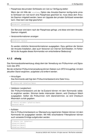 34                                                                                             4. Konﬁguration


     • Passphrase des privaten Schlüssels von root zur Verfügung stellen
      Wenn der mit Hilfe der rootkey Option des Anoubis-Daemon konﬁgurierte priva-
      te Schlüssel von root durch eine Passphrase geschützt ist, muss diese dem Anou-
      bis Daemon mitgeteilt werden, bevor ein Upgrade den privaten Schlüssel verwenden
      kann. Dies kann wie folgt geschehen

       anoubisctl passphrase


      Der Benutzer wird dann nach der Passphrase gefragt, und diese wird dem Anoubis-
      Daemon mitgeteilt.

     • Versionsinformationen anzeigen

       anoubisctl version


      Es werden nützliche Versionsinformationen ausgegeben. Dazu gehören die Version
      der Anoubis-Installation, aber auch Versionen von internen Schnittstellen. Im Fehler-
      fall ist die Ausgabe dieses Kommandos von entscheidener Bedeutung!


4.1.2 sfssig

Das Kommandozeilenwerkzeug sfssig dient der Verwaltung von Prüfsummen und Signa-
turen des SFS.
Bei der einfachen Prüfsummenverwaltung können Dateien zum SFS hinzugefügt, mit dem
aktuellen Stand verglichen, aufgelistet und entfernt werden.

     • Hinzufügen
       Das Kommando add fügt dem Prüfsummenbestand eine Datei hinzu.

       $ sfssig add /pfad/zur/datei


     • Validieren (vergleichen)
       Der Prüfsummenbestand und der Ist-Zustand können mit dem Kommando valida-
       te verglichen werden. Stimmen beide miteinander überein, wird Checksum Match
       ausgegeben. Sollten die Prüfsummen nicht übereinstimmen, so wird Checksum
       Missmatch zurück gegeben.

       $ sfssig validate /pfad/zur/datei
       Checksum Match


     • Auﬂisten
       Die im Prüfsummenbestand zur Überwachung registrierten Dateien können mit dem
       Kommando list ausgegeben werden. Mit Hilfe verschiedener Filteroptionen können
       auch verwaiste Einträge aufgefunden werden.

       $ sfssig list /pfad/zur/
       /pfad/zur/datei1
       /pfad/zur/datei2
       /pfad/zur/datei3


                                   Anoubis by GeNUA mbH, Kirchheim. All rights reserved / Alle Rechte vorbehalten.
 