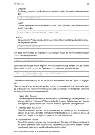 4.1. Allgemein                                                                       35


    • Entfernen
      Ein Eintrag kann aus dem Prüfsummenbestand mit dem Parameter del entfernt wer-
      den.
       $ sfssig del /pfad/zur/datei


    • Export
      Um den eigenen Prüfsummenbestand in eine Datei zu sichern, wird das Kommando
      export verwendet.

       $ sfssig export /pfad/zu/dateien/ > export.sfs


    • Import
      Der gesicherte Prüfsummenbestand kann mit dem Kommando import wieder in anou-
      bis eingepﬂegt werden.

       $ sfssig import export.sfs



Um diese Kommandos auf Signaturen anzuwenden muss die Kommandozeilenoption
--sig hinzugefügt werden.

 $ sfssig --sig add /pfad/zur/datei



Sollten keine Schlüssel wie im Kapitel 4.7 beschrieben hinterlegt worden sein, so können
diese mittels -k und --cert als Optionen sfssig bekannt gemacht werden.

 $ sfssig -k /pfad/zum/private.key --cert /pfad/zum/pub.crt 
         --sig add /pfad/zur/datei



Um ein Kommando rekursiv auf ein Verzeichnis anzuwenden, wird die Option -r mitgege-
ben.
Filteroptionen können verwendet werden, um ein Kommando auf eine bestimmte Men-
ge an Dateien oder Prüfsummeneinträgen gezielt anzuwenden. Im Folgenden sollen die
einzelnen Filteroptionen erläutert werden.

    • –hassig oder –hassum
      Diese Filteroptionen wenden das Kommando nur auf die Menge an übergebenen Da-
      teien an, die einen Eintrag im Prüfsummenbestand haben. Dabei werden von –hassig
      Einträge mit Signaturen und von –hassum alle nicht signierten Einträge erfasst.

    • –hasnosig oder –hasnosum
      Diese Filteroptionen wenden das Kommando nur auf die Menge von übergebenen
      Dateien an, die keine Einträge im Prüfsummenbestand haben. Die Option –hasnosig
      betrachtet Dateien ohne Signatur, –hasnosum ohne Prüfsumme.

    • –orphaned oder –notﬁle
      Diese Filteroptionen wenden das Kommando auf Einträge im Prüfsummenbestand
      an, denen entweder keine Dateien oder Verzeichnisse zugeordnet werden können
      (–orphaned), oder keine regulären Dateien sind (–notﬁle).

Anoubis by GeNUA mbH, Kirchheim. All rights reserved / Alle Rechte vorbehalten.
 