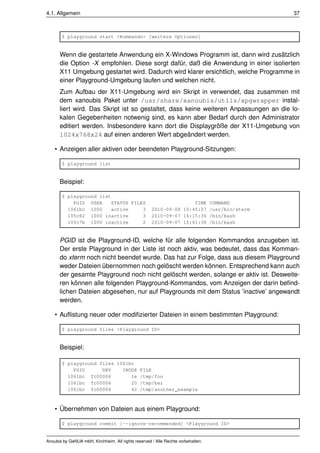 4.1. Allgemein                                                                            37



       $ playground start <Kommando> [weitere Optionen]


      Wenn die gestartete Anwendung ein X-Windows Programm ist, dann wird zusätzlich
      die Option -X empfohlen. Diese sorgt dafür, daß die Anwendung in einer isolierten
      X11 Umgebung gestartet wird. Dadurch wird klarer ersichtlich, welche Programme in
      einer Playground-Umgebung laufen und welchen nicht.
      Zum Aufbau der X11-Umgebung wird ein Skript in verwendet, das zusammen mit
      dem xanoubis Paket unter /usr/share/xanoubis/utils/xpgwrapper instal-
      liert wird. Das Skript ist so gestaltet, dass keine weiteren Anpassungen an die lo-
      kalen Gegebenheiten notwenig sind, es kann aber Bedarf durch den Administrator
      editiert werden. Insbesondere kann dort die Displaygröße der X11-Umgebung von
      1024x768x24 auf einen anderen Wert abgeändert werden.

    • Anzeigen aller aktiven oder beendeten Playground-Sitzungen:

       $ playground list


      Beispiel:

       $ playground list
           PGID USER    STATUS FILES                                TIME COMMAND
         1061bc 1000     active    3                 2010-09-08 10:45:07 /usr/bin/xterm
         105c82 1000 inactive      3                 2010-09-07 16:15:36 /bin/bash
         105c7b 1000 inactive      2                 2010-09-07 15:41:38 /bin/bash


      PGID ist die Playground-ID, welche für alle folgenden Kommandos anzugeben ist.
      Der erste Playground in der Liste ist noch aktiv, was bedeutet, dass das Komman-
      do xterm noch nicht beendet wurde. Das hat zur Folge, dass aus diesem Playground
      weder Dateien übernommen noch gelöscht werden können. Entsprechend kann auch
      der gesamte Playground noch nicht gelöscht werden, solange er aktiv ist. Desweite-
      ren können alle folgenden Playground-Kommandos, vom Anzeigen der darin beﬁnd-
      lichen Dateien abgesehen, nur auf Playgrounds mit dem Status ’inactive’ angewandt
      werden.

    • Auﬂistung neuer oder modiﬁzierter Dateien in einem bestimmten Playground:

       $ playground files <Playground ID>


      Beispiel:

       $ playground files 1061bc
           PGID      DEV    INODE              FILE
         1061bc fc00004        1e              /tmp/foo
         1061bc fc00004        20              /tmp/bar
         1061bc fc00004        42              /tmp/another_example



    • Übernehmen von Dateien aus einem Playground:

       $ playground commit [--ignore-recommended] <Playground ID>


Anoubis by GeNUA mbH, Kirchheim. All rights reserved / Alle Rechte vorbehalten.
 