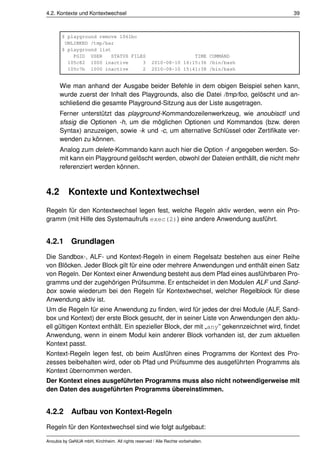 4.2. Kontexte und Kontextwechsel                                                         39



       $ playground remove 1061bc
        UNLINKED /tmp/bar
       $ playground list
           PGID USER    STATUS FILES                                TIME COMMAND
         105c82 1000 inactive      3                 2010-08-10 16:15:36 /bin/bash
         105c7b 1000 inactive      2                 2010-08-10 15:41:38 /bin/bash


      Wie man anhand der Ausgabe beider Befehle in dem obigen Beispiel sehen kann,
      wurde zuerst der Inhalt des Playgrounds, also die Datei /tmp/foo, gelöscht und an-
      schlie¨ end die gesamte Playground-Sitzung aus der Liste ausgetragen.
            s
      Ferner unterstützt das playground-Kommandozeilenwerkzeug, wie anoubisctl und
      sfssig die Optionen -h, um die möglichen Optionen und Kommandos (bzw. deren
      Syntax) anzuzeigen, sowie -k und -c, um alternative Schlüssel oder Zertiﬁkate ver-
      wenden zu können.
      Analog zum delete-Kommando kann auch hier die Option -f angegeben werden. So-
      mit kann ein Playground gelöscht werden, obwohl der Dateien enthällt, die nicht mehr
      referenziert werden können.



4.2        Kontexte und Kontextwechsel
Regeln für den Kontextwechsel legen fest, welche Regeln aktiv werden, wenn ein Pro-
gramm (mit Hilfe des Systemaufrufs exec(2)) eine andere Anwendung ausführt.


4.2.1 Grundlagen
Die Sandbox-, ALF- und Kontext-Regeln in einem Regelsatz bestehen aus einer Reihe
von Blöcken. Jeder Block gilt für eine oder mehrere Anwendungen und enthält einen Satz
von Regeln. Der Kontext einer Anwendung besteht aus dem Pfad eines ausführbaren Pro-
gramms und der zugehörigen Prüfsumme. Er entscheidet in den Modulen ALF und Sand-
box sowie wiederum bei den Regeln für Kontextwechsel, welcher Regelblock für diese
Anwendung aktiv ist.
Um die Regeln für eine Anwendung zu ﬁnden, wird für jedes der drei Module (ALF, Sand-
box und Kontext) der erste Block gesucht, der in seiner Liste von Anwendungen den aktu-
ell gültigen Kontext enthält. Ein spezieller Block, der mit „any” gekennzeichnet wird, ﬁndet
Anwendung, wenn in einem Modul kein anderer Block vorhanden ist, der zum aktuellen
Kontext passt.
Kontext-Regeln legen fest, ob beim Ausführen eines Programms der Kontext des Pro-
zesses beibehalten wird, oder ob Pfad und Prüfsumme des ausgeführten Programms als
Kontext übernommen werden.
Der Kontext eines ausgeführten Programms muss also nicht notwendigerweise mit
den Daten des ausgeführten Programms übereinstimmen.


4.2.2 Aufbau von Kontext-Regeln
Regeln für den Kontextwechsel sind wie folgt aufgebaut:

Anoubis by GeNUA mbH, Kirchheim. All rights reserved / Alle Rechte vorbehalten.
 