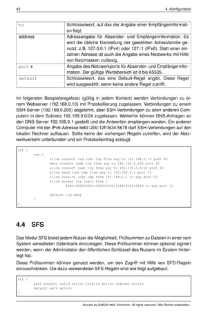 42                                                                                               4. Konﬁguration



 to                       Schlüsselwort, auf das die Angabe einer Empfängerinformati-
                          on folgt.
 address                  Adressangabe für Absender- und Empfängerinformation. Es
                          wird die übliche Darstellung der gewählten Adressfamilie ge-
                          nutzt, z.B. 127.0.0.1 (IPv4) oder 127::1 (IPv6). Statt einer ein-
                          zelnen Adresse ist auch die Angabe eines Netzwerks mit Hilfe
                          von Netzmasken zulässig.
 port x                   Angabe des Netzwerkports für Absender- und Empfängerinfor-
                          mation. Der gültige Wertebereich ist 0 bis 65535.
 default                  Schlüsselwort, das eine Default-Regel angibt. Diese Regel
                          wird ausgewählt, wenn keine andere Regel zutrifft.


Im folgenden Beispielsregelsatz (gültig in jedem Kontext) werden Verbindungen zu ei-
nem Webserver (192.168.0.10) mit Protokollierung zugelassen, Verbindungen zu einem
SSH-Server (192.168.0.200) abgelehnt, aber SSH-Verbindungen zu allen anderen Com-
putern in dem Subnetz 192.168.0.0/24 zugelassen. Weiterhin können DNS-Anfragen an
den DNS-Server 192.168.0.1 gestellt und die Antworten empfangen werden. Ein anderer
Computer mit der IPv6-Adresse fe80::200:12ff:fe34:5678 darf SSH-Verbindungen auf den
lokalen Rechner aufbauen. Sollte keine der vorherigen Regeln zutreffen, wird der Netz-
werkverkehr unterbunden und ein Protokolleintrag erzeugt.

alf {
          any {
                  allow connect log inet tcp from any to 192.168.0.10 port 80
                  deny connect inet tcp from any to 192.168.0.200 port 22
                  allow connect inet tcp from any to 192.168.0.0/24 port 22
                  allow send inet udp from any to 192.168.0.1 port 53
                  allow receive inet udp from 192.168.0.1 to any port 53
                  allow accept log inet6 from 
                          fe80:0000:0000:0000:0200:12ff:fe34:5678 to any port 22

                  default log deny
          }
}




4.4     SFS
Das Modul SFS bietet jedem Nutzer die Möglichkeit, Prüfsummen zu Dateien in einer vom
System verwalteten Datenbank einzutragen. Diese Prüfsummen können optional signiert
werden, wenn der Administator den öffentlichen Schlüssel des Nutzers im System hinter-
legt hat.
Diese Prüfsummen können genutzt werden, um den Zugriff mit Hilfe von SFS-Regeln
einzuschränken. Die dazu verwendeten SFS-Regeln sind wie folgt aufgebaut:

sfs {
          path subject valid action invalid action unknown action
          default path action
}


                                     Anoubis by GeNUA mbH, Kirchheim. All rights reserved / Alle Rechte vorbehalten.
 