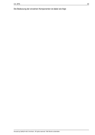 4.4. SFS                                                                          43


Die Bedeutung der einzelnen Komponenten ist dabei wie folgt:




Anoubis by GeNUA mbH, Kirchheim. All rights reserved / Alle Rechte vorbehalten.
 