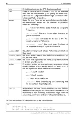 44                                                                                              4. Konﬁguration



     sfs                 Ein Schlüsselwort, das den SFS-Regelblock einleitet.
     path                Entweder das spezielle Schlüsselwort „any” für „ein beliebiger
                         Pfad” oder das Schlüsselwort „path” gefolgt von einem Pfad-
                         präﬁx, das den Gültigkeitsbereich der Regel auf Dateien unter-
                         halb dieses Pfades einschränkt.
     subject             Dieser Teil einer Regel gibt an, welche Prüfsumme für die Re-
                         gel herangezogen werden soll. Die folgenden Möglichkeiten
                         stehen zur Verfügung:
                            • „self”: Eine vom Nutzer selbst hinterlegte unsignierte
                              Prüfsumme.
                            • „self-signed”: Eine vom Nutzer selbst hinterlegte si-
                              gnierte Prüfsumme
                            • „uid 4711”: Eine vom Nutzer mit der User-ID 4711 hin-
                              terlegte unsignierte Prüfsumme.
                            • „key d5ab3...abcd”: Eine durch einen Schlüssel mit
                              der angegebenen Key-ID signierte Prüfsumme.

     valid action        Die Aktion wird angewandt, falls die Prüfsumme zum Inhalt der
                         Datei passt.
     invalid action      Die Aktion wird angewandt, falls die Prüfsumme nicht zum In-
                         halt der Datei passt.
     unknown action      Die Aktion wird angewandt, falls keine geeignete Prüfsumme
                         im System gefunden wurde.
     action              Eine Aktion besteht aus einer optionalen Anweisung, mit der
                         eine Logmeldung erzeugt werden kann („log” oder „alert”)
                         und der eigentlichen Aktion. Mögliche Aktionen sind:
                            • „allow” Zugriff erlauben
                            • „deny” Zugriff verbieten
                            • „ask” Beim Nutzer rückfragen
                            • „continue” Keine Entscheidung. Die Auswertung wird
                              mit der nächsten Regel fortgesetzt.

     „default”           Schlüsselwort, das eine Default-Regel kennzeichnet. Default-
                         Regeln enthalten lediglich ein Pfadpräﬁx und eine Aktion. Eine
                         Prüfsumme ist nicht notwendig. Eine Default-Regel ﬁndet nur
                         Anwendung, wenn keine andere SFS-Regel anwendbar ist.


Ein Beispiel für einen SFS-Regelsatz könnte wie folgt aussehen:

sfs {
            default path / ask
            path /tmp valid log allow invalid allow unknown allow
            path /etc uid 0 valid allow invalid log deny unknown ask

                                    Anoubis by GeNUA mbH, Kirchheim. All rights reserved / Alle Rechte vorbehalten.
 