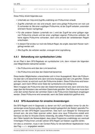 4.4. SFS                                                                                  45


            path /                self valid allow invalid log deny unknown continue
 }


Diese Policy drückt folgendes aus:

     • Unterhalb von /tmp sind Zugriffe unabhänig von Prüfsummen erlaubt.
     • Zugriffe unterhalb von /etc sind erlaubt, wenn eine gültige Prüfsumme von root (uid
       0) vorhanden ist. Bei einer ungültigen Prüfsumme, ist der Zugriff verboten, ansonsten
       wird beim Nutzer nachgefragt.
     • Für alle anderen Dateien (unterhalb von /) wird der Zugriff bei einer gültigen eige-
       nen Prüfsumme erlaubt und bei einer ungültigen eigenen Prüfsumme verboten. Ist
       keine eigene Prüfsumme vorhanden, dann wird anhand der verbleibenden Regeln
       entschieden.
     • In diesem Fall ist dies nur noch die Default-Regel, die angibt, dass beim Nutzer nach-
       gefragt werden soll.
     • Alle Zugriffe, die verboten werden, erzeugen eine Logmeldung.


4.4.1       Behandlung von symbolischen Links
Ist ein Pfad in dem SFS-Regelsatz ein symbolischer Link, dann müssen die folgenden
zwei Möglichkeiten betrachtet werden.

     • Die Prüfsumme wird über den Link berechnet.
     • Die Prüfsumme wird über den Dateiinhalt berechnet.

Diese beiden Möglichkeiten unterscheiden sich in ihrer Aussagekraft. Wenn die Prüfsum-
me über den Link berechnet wird, dann wird eine Aussage über den Link getroffen. Ändert
sich das Linkziel, so wird sich auch die Prüfsumme ändern. Diese Prüfsumme wird heran-
gezogen, wenn beim Öffnen einer Datei der symbolische Link verfolgt wird.
Wenn hingegen die Prüfsumme über den Dateiinhalt berechnet wird, dann wird eine Aus-
sage über die Konsistenz des verlinkten Dateiinhalts getroffen. Die Prüfsumme muss dann
unter dem echten Namen der verlinkten Datei in die Prüfsummen-Datenbank eingetragen
werden. Diese Prüfsumme wird verwendet, wenn die Datei tatsächlich geöffnet wird.


4.4.2       SFS-Ausnahmen für einzelne Anwendungen
Die SFS-Regeln sind im Gegensatz zu denen von ALF und Sandbox immer für alle An-
wendungen eines Nutzers gültig. Allerdings besteht gelegentlich der Bedarf, spezielle Pro-
gramme von den SFS-Regeln auszunehmen. Dies kann zum Beispiel für Virenscanner
sinnvoll sein, die eine Datei scannen sollen, bevor eine neue Prüfsumme erstellt wird.
Genauso ist dies für Anoubis-Clients notwendig, die selbst Prüfsummen erstellen. In bei-
den Fällen besteht die Notwendigkeit, dass diese Programme unabhängig von eventuell
hinterlegten Prüfsummen und den aktiven SFS-Regeln auf Dateien zugreifen dürfen.
Um dies zu erreichen, muss in der Context-Policy für die betroffenen Applikationen muss
das Flag nosfs angegeben werden.

Anoubis by GeNUA mbH, Kirchheim. All rights reserved / Alle Rechte vorbehalten.
 