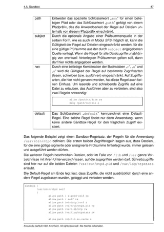 4.5. Sandbox                                                                                 47



          path             Entweder das spezielle Schlüsselwort „any” für einen belie-
                           bigen Pfad oder das Schlüsselwort „path” gefolgt von einem
                           Pfadpräﬁx, das die Anwendbarkeit der Regel auf Dateien un-
                           terhalb von diesem Pfadpräﬁx einschränkt.
          subject          Durch die optionale Angabe einer Prüfsummenquelle in der
                           selben Form, wie es auch im Modul SFS möglich ist, kann die
                           Gültigkeit der Regel auf Dateien eingeschränkt werden, für die
                           eine gültige Prüfsumme aus der durch subject angegebenen
                           Quelle vorliegt. Wenn die Regel für alle Dateizugriffe unabhän-
                           gig von eventuell hinterlegten Prüfsummen gelten soll, dann
                           darf hier nichts angegeben werden.
          rwx              Durch eine beliebige Kombination der Buchstaben „r”, „w” und
                           „x” wird die Gültigkeit der Regel auf bestimmte Zugriffsarten
                           (lesen, schreiben bzw. ausführen) eingeschränkt. Auf Zugriffs-
                           arten, die hier nicht genannt werden, hat diese Regel auch kei-
                           nen Einﬂuss. Um lesende und schreibende Zugriffe auf eine
                           Datei zu erlauben, das Ausführen aber zu verbieten, sind also
                           zwei Regeln notwendig:
                                             allow /path/to/file rw
                                             deny /path/to/file x



          default          Das Schlüsselwort „default” kennzeichnet eine Default-
                           Regel. Eine solche Regel ﬁndet nur dann Anwendung, wenn
                           keine andere Sandbox-Regel für den fraglichen Zugriff exi-
                           stiert.


Das folgende Beispiel zeigt einen Sandbox-Regelsatz, der Regeln für die Anwendung
/usr/sbin/ntpd deﬁniert. Die ersten beiden Zugriffsregeln sagen aus, dass Dateien,
für die eine gültige signierte oder unsignierte Prüfsumme hinterlegt wurde, immer gelesen
und ausgeführt werden dürfen.
Die weiteren Regeln beschreiben Dateien, oder im Falle von /lib und /usr ganze Ver-
zeichnisse mit ihren Unterverzeichnissen, auf die zugegriffen werden darf. Schreibzugriffe
sind hier nur auf die beiden Dateien /var/run/ntpd.pid und /var/log/ntpstats
erlaubt.
Die Default-Regel am Ende legt fest, dass Zugriffe, die nicht ausdrücklich durch eine an-
dere Regel zugelassen wurden, geloggt und verboten werden.

 sandbox {
         /usr/sbin/ntpd self
         {
                 allow path / signed-self rx
                 allow path / self rx
                 allow path /etc/ntp.conf r
                 allow path /var/run/ntpd.pid rw
                 allow path /var/lib/ntp rw
                 allow path /var/log/ntpstats rw

                        allow path /etc/ld.so.cache r

Anoubis by GeNUA mbH, Kirchheim. All rights reserved / Alle Rechte vorbehalten.
 