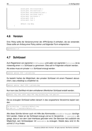 48                                                                                               4. Konﬁguration


                 allow   path   /etc/localtime r
                 allow   path   /etc/services r
                 allow   path   /etc/nsswitch.conf r
                 allow   path   /etc/host.conf r
                 allow   path   /etc/hosts r
                 allow   path   /lib r
                 allow   path   /usr r

                 default log deny
        }
}




4.6    Version
Eine Policy sollte die Versionsnummer der APN-Syntax A enthalten, die sie verwendet.
Diese sollte am Anfang einer Policy stehen und folgender Form entsprechen:

apnversion 1.0




4.7    Schlüssel
Zum Registrieren von signierten Prüfsummen und Laden von signierten Policies ist es
notwendig einen RSA Schlüssel zu generieren. Dies soll im Folgenden erläutert werden.
Als erstes muss ein privater RSA Schlüssel erzeugt werden.

openssl genrsa 1024 > private.key


Es besteht hierbei die Möglichkeit, den privaten Schlüssel mit einem Passwort abzusi-
chern, was unbedingt zu empfehlen ist.

openssl genrsa -des3 1024 > private.key


Nun kann das Zertiﬁkat mit dem enthaltenen öffentlichen Schlüssel erstellt werden.

openssl req -new -x509 -days 999 -key private.key -out pub.crt


Die so erzeugten Schlüssel sollten danach in das vorgesehene Verzeichnis kopiert wer-
den.

cp private.key ~/.xanoubis/default.key
cp pub.crt ~/.xanoubis/default.crt


Alle diese Schritte können auch mit Hilfe des Kommandos anoubis-keygen durchge-
führt werden. Dabei wir der Schlüssel erzeugt und so im Verzeichnis ~/.xanoubis ab-
gelegt, dass er von dem User-Interfaces gefunden wird. Der Benutzer hat zusätzlich die
Möglichkeit, sein Schlüsselpaar mit xanoubis zu erzeugen. Details dazu sind im Ab-
schnitt 5.7.4 zu ﬁnden.

                                     Anoubis by GeNUA mbH, Kirchheim. All rights reserved / Alle Rechte vorbehalten.
 