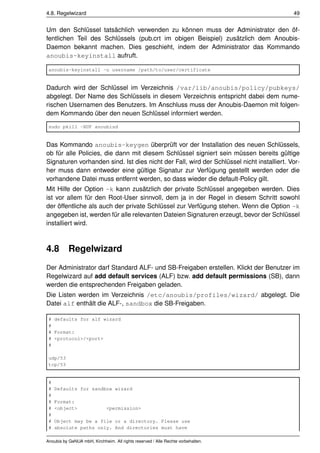 4.8. Regelwizard                                                                           49


Um den Schlüssel tatsächlich verwenden zu können muss der Administrator den öf-
fentlichen Teil des Schlüssels (pub.crt im obigen Beispiel) zusätzlich dem Anoubis-
Daemon bekannt machen. Dies geschieht, indem der Administrator das Kommando
anoubis-keyinstall aufruft.

 anoubis-keyinstall -u username /path/to/user/certificate


Dadurch wird der Schlüssel im Verzeichnis /var/lib/anoubis/policy/pubkeys/
abgelegt. Der Name des Schlüssels in diesem Verzeichnis entspricht dabei dem nume-
rischen Usernamen des Benutzers. Im Anschluss muss der Anoubis-Daemon mit folgen-
dem Kommando über den neuen Schlüssel informiert werden.
 sudo pkill -HUP anoubisd


Das Kommando anoubis-keygen überprüft vor der Installation des neuen Schlüssels,
ob für alle Policies, die dann mit diesem Schlüssel signiert sein müssen bereits gültige
Signaturen vorhanden sind. Ist dies nicht der Fall, wird der Schlüssel nicht installiert. Vor-
her muss dann entweder eine gültige Signatur zur Verfügung gestellt werden oder die
vorhandene Datei muss entfernt werden, so dass wieder die default-Policy gilt.
Mit Hilfe der Option -k kann zusätzlich der private Schlüssel angegeben werden. Dies
ist vor allem für den Root-User sinnvoll, dem ja in der Regel in diesem Schritt sowohl
der öffentliche als auch der private Schlüssel zur Verfügung stehen. Wenn die Option -k
angegeben ist, werden für alle relevanten Dateien Signaturen erzeugt, bevor der Schlüssel
installiert wird.



4.8        Regelwizard
Der Administrator darf Standard ALF- und SB-Freigaben erstellen. Klickt der Benutzer im
Regelwizard auf add default services (ALF) bzw. add default permissions (SB), dann
werden die entsprechenden Freigaben geladen.
Die Listen werden im Verzeichnis /etc/anoubis/profiles/wizard/ abgelegt. Die
Datei alf enthält die ALF-, sandbox die SB-Freigaben.

 # defaults for alf wizard
 #
 # Format:
 # <protocol>/<port>
 #

 udp/53
 tcp/53


 #
 #   Defaults for sandbox wizard
 #
 #   Format:
 #   <object>                 <permission>
 #
 #   Object may be a file or a directory. Please use
 #   absolute paths only. And directories must have

Anoubis by GeNUA mbH, Kirchheim. All rights reserved / Alle Rechte vorbehalten.
 