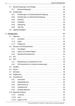 vi                                                                                      INHALTSVERZEICHNIS


     3.7     Benachrichtigungen und Anfragen . . . . . . . . . . . . . . . . . . . . . .                          24
           3.7.1    Benachrichtigungen . . . . . . . . . . . . . . . . . . . . . . . . . .                        24
     3.8     Einstellungen . . . . . . . . . . . . . . . . . . . . . . . . . . . . . . . . .                      25
           3.8.1    Einstellungen zur Esklationsbenachrichtigung . . . . . . . . . . .                            25
           3.8.2    Einstellungen zur Alarmbenachrichtigung . . . . . . . . . . . . . .                           25
           3.8.3    Autostart . . . . . . . . . . . . . . . . . . . . . . . . . . . . . . . .                     25
           3.8.4    RuleEditor . . . . . . . . . . . . . . . . . . . . . . . . . . . . . . .                      26
           3.8.5    Verbindung . . . . . . . . . . . . . . . . . . . . . . . . . . . . . . .                      26
           3.8.6    Tool Tips . . . . . . . . . . . . . . . . . . . . . . . . . . . . . . . .                     26
     3.9     Upgrade Dialogbox . . . . . . . . . . . . . . . . . . . . . . . . . . . . . .                        26

4 Konﬁguration                                                                                                    31
     4.1     Allgemein . . . . . . . . . . . . . . . . . . . . . . . . . . . . . . . . . . .                      31
           4.1.1    anoubisctl . . . . . . . . . . . . . . . . . . . . . . . . . . . . . . .                      31
           4.1.2    sfssig . . . . . . . . . . . . . . . . . . . . . . . . . . . . . . . . . .                    34
           4.1.3    Playground . . . . . . . . . . . . . . . . . . . . . . . . . . . . . . .                      36
     4.2     Kontexte und Kontextwechsel . . . . . . . . . . . . . . . . . . . . . . . .                          39
           4.2.1    Grundlagen      . . . . . . . . . . . . . . . . . . . . . . . . . . . . . .                   39
           4.2.2    Aufbau von Kontext-Regeln . . . . . . . . . . . . . . . . . . . . . .                         39
           4.2.3    Spezielle Kontextwechsel . . . . . . . . . . . . . . . . . . . . . . .                        40
     4.3     ALF . . . . . . . . . . . . . . . . . . . . . . . . . . . . . . . . . . . . . . .                    41
     4.4     SFS . . . . . . . . . . . . . . . . . . . . . . . . . . . . . . . . . . . . . . .                    42
           4.4.1    Behandlung von symbolischen Links . . . . . . . . . . . . . . . .                             45
           4.4.2    SFS-Ausnahmen für einzelne Anwendungen . . . . . . . . . . . .                                45
     4.5     Sandbox . . . . . . . . . . . . . . . . . . . . . . . . . . . . . . . . . . . .                      46
     4.6     Version . . . . . . . . . . . . . . . . . . . . . . . . . . . . . . . . . . . . .                    48
     4.7     Schlüssel . . . . . . . . . . . . . . . . . . . . . . . . . . . . . . . . . . . .                    48
     4.8     Regelwizard . . . . . . . . . . . . . . . . . . . . . . . . . . . . . . . . . .                      49
     4.9     anoubisd.conf . . . . . . . . . . . . . . . . . . . . . . . . . . . . . . . . .                      50
           4.9.1    Unixsocket . . . . . . . . . . . . . . . . . . . . . . . . . . . . . . .                      50
           4.9.2    Upgradeoptionen . . . . . . . . . . . . . . . . . . . . . . . . . . .                         50
           4.9.3    Authentisierung . . . . . . . . . . . . . . . . . . . . . . . . . . . .                       52
           4.9.4    Inhaltsscanner . . . . . . . . . . . . . . . . . . . . . . . . . . . . .                      53
           4.9.5    Sonstige Optionen . . . . . . . . . . . . . . . . . . . . . . . . . . .                       53
     4.10 Spezielle Hinweise . . . . . . . . . . . . . . . . . . . . . . . . . . . . . .                          54
           4.10.1   .xanoubis . . . . . . . . . . . . . . . . . . . . . . . . . . . . . . . .                     54
           4.10.2   nscd . . . . . . . . . . . . . . . . . . . . . . . . . . . . . . . . . . .                    54
           4.10.3   System-V IPC . . . . . . . . . . . . . . . . . . . . . . . . . . . . .                        55

                                      Anoubis by GeNUA mbH, Kirchheim. All rights reserved / Alle Rechte vorbehalten.
 