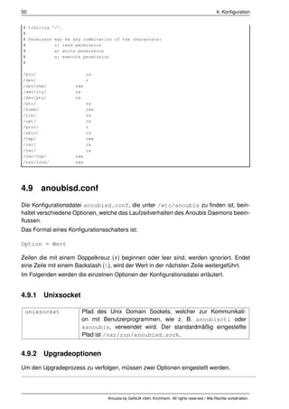 50                                                                                          4. Konﬁguration


# trailing '/'.
#
# Permisson may be any combination of the characters:
#           r: read permission
#           w: write permission
#           x: execute permission
#

/bin/                     rx
/dev/                     r
/dev/shm/           rwx
/dev/tty/           rw
/dev/pts/           rw
/etc/                     rx
/home/                    rwx
/lib/                     rx
/opt/                     rx
/proc/                    r
/sbin/                    rx
/tmp/                     rwx
/usr/                     rx
/var/                     rx
/var/tmp/           rwx
/var/lock/          rwx




4.9    anoubisd.conf
Die Konﬁgurationsdatei anoubisd.conf, die unter /etc/anoubis zu ﬁnden ist, bein-
haltet verschiedene Optionen, welche das Laufzeitverhalten des Anoubis Daemons beein-
ﬂussen.
Das Format eines Konﬁgurationsschalters ist:

Option = Wert

Zeilen die mit einem Doppelkreuz (#) beginnen oder leer sind, werden ignoriert. Endet
eine Zeile mit einem Backslash (), wird der Wert in der nächsten Zeile weitergeführt.
Im Folgenden werden die einzelnen Optionen der Konﬁgurationsdatei erläutert.


4.9.1 Unixsocket

 unixsocket           Pfad des Unix Domain Sockets, welcher zur Kommunikati-
                      on mit Benutzerprogrammen, wie z. B. anoubisctl oder
                      xanoubis, verwendet wird. Der standardmäßig eingestellte
                      Pfad ist /var/run/anoubisd.sock.


4.9.2 Upgradeoptionen
Um den Upgradeprozess zu verfolgen, müssen zwei Optionen eingestellt werden.




                                Anoubis by GeNUA mbH, Kirchheim. All rights reserved / Alle Rechte vorbehalten.
 