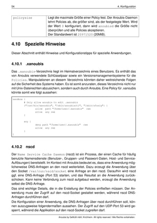 54                                                                                            4. Konﬁguration



 policysize               Legt die maximale Größe einer Policy fest. Der Anoubis-Daemon
                          lehnt Policies ab, die größer sind, als der festgelegte Wert. Wird
                          der Wert 0 konﬁguriert, dann wird anoubisd die Größe nicht
                          überprüfen und alle Policies akzeptieren.
                          Der Standardwert ist 20971520 (20MiB).


4.10     Spezielle Hinweise
Dieser Abschnitt enthält Hinweise und Konﬁgurationstipps für spezielle Anwendungen.


4.10.1 .xanoubis
Das .xanoubis-Verzeichnis liegt im Heimatverzeichnis eines Benutzers. Es enthält das
von Anoubis verwendete Schlüsselpaar sowie ein Versionsmanagementsysteme für die
Policies. Manipulationen an diesem Verzeichnis könnten daher weitreichende Folgen
auf die Sicherheit des Systems haben. Es ist somit anzuraten, dieses Verzeichnis nicht nur
mit Unix-Dateirechten abzusichern, sondern auch durch Anoubis. Eine Policy für .xanoubis
könnte somit wie folgt aussehen:

sandbox {
        # Only allow anoubis to edit .xanoubis
        {"/usr/bin/xanoubis", "/sbin/anoubisctl", "/sbin/sfssig"} {
                allow path "/home/user/.xanoubis" rwx
                allow any rwx
        }

        any {
                 deny path "/home/user/.xanoubis"          rwx
                 allow any rwx
        }
}




4.10.2 nscd
Der Name Service Cache Daemon (nscd) ist ein Prozess, der einen Cache für häuﬁg
benutzte Namensdienste (Benutzer-, Gruppen- und Passwort-Daten, Host- und Service-
Auﬂösungen) bereitstellt. Im Kontext mit Anoubis bedeutet es, dass eine Anwendung mög-
licherweise DNS-Anfragen an den nscd weiterleitet. Dazu erzeugt die Anwendung über
den Socket /var/run/nscd/socket eine Anfrage an den nscd. Daraufhin wird nscd
ggf. eine DNS-Anfrage (Port 53) starten, und das Resultat an die Anwendung zurück-
schicken. Kann keine Verbindung zum nscd aufgebaut werden, erzeugt die Anwendung
selbst die DNS-Anfrage.
Das sind wichtige Details, die in die Erstellung der Policies einﬂießen müssen. Der An-
wendung muss der Zugriff auf den nscd-Socket gestattet werden, während nscd DNS-
Anfragen durchführen darf.
Die Konﬁguration einer Anwendung, die DNS-Anfragen über nscd durchführen soll, kön-
nen auszugsweise folgendermaßen aussehen. Der Zugriff auf den UDP-Port 53 wird ge-
sperrt, während die Applikation auf den nscd-Socket zugreifen darf.

                                  Anoubis by GeNUA mbH, Kirchheim. All rights reserved / Alle Rechte vorbehalten.
 