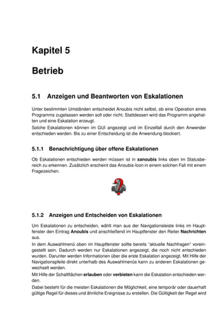 Kapitel 5

Betrieb

5.1     Anzeigen und Beantworten von Eskalationen
Unter bestimmten Umständen entscheidet Anoubis nicht selbst, ob eine Operation eines
Programms zugelassen werden soll oder nicht. Stattdessen wird das Programm angehal-
ten und eine Eskalation erzeugt.
Solche Eskalationen können im GUI angezeigt und im Einzelfall durch den Anwender
entschieden werden. Bis zu einer Entscheidung ist die Anwendung blockiert.


5.1.1    Benachrichtigung über offene Eskalationen
Ob Eskalationen entschieden werden müssen ist in xanoubis links oben im Statusbe-
reich zu erkennen. Zusätzlich erscheint das Anoubis-Icon in einem solchen Fall mit einem
Fragezeichen.




5.1.2    Anzeigen und Entscheiden von Eskalationen
Um Eskalationen zu entscheiden, wählt man aus der Navigationsleiste links im Haupt-
fenster den Eintrag Anoubis und anschließend im Hauptfenster den Reiter Nachrichten
aus.
In dem Auswahlmenü oben im Hauptfenster sollte bereits “aktuelle Nachfragen” vorein-
gestellt sein. Dadurch werden nur Eskalationen angezeigt, die noch nicht entschieden
wurden. Darunter werden Informationen über die erste Eskalation angezeigt. Mit Hilfe der
Navigationspfeile direkt unterhalb des Auswahlmenüs kann zu anderen Eskalationen ge-
wechselt werden.
Mit Hilfe der Schaltﬂächen erlauben oder verbieten kann die Eskalation entschieden wer-
den.
Dabei besteht für die meisten Eskalationen die Möglichkeit, eine temporär oder dauerhaft
gültige Regel für dieses und ähnliche Ereignisse zu erstellen. Die Gültigkeit der Regel wird
 