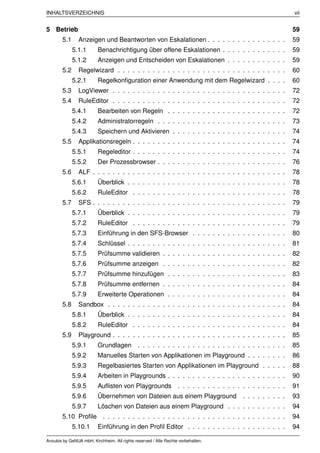INHALTSVERZEICHNIS                                                                                              vii


5 Betrieb                                                                                                       59
        5.1     Anzeigen und Beantworten von Eskalationen . . . . . . . . . . . . . . . .                       59
              5.1.1       Benachrichtigung über offene Eskalationen . . . . . . . . . . . . .                   59
              5.1.2       Anzeigen und Entscheiden von Eskalationen . . . . . . . . . . . .                     59
        5.2     Regelwizard . . . . . . . . . . . . . . . . . . . . . . . . . . . . . . . . . .                 60
              5.2.1       Regelkonﬁguration einer Anwendung mit dem Regelwizard . . . .                         60
        5.3     LogViewer . . . . . . . . . . . . . . . . . . . . . . . . . . . . . . . . . . .                 72
        5.4     RuleEditor . . . . . . . . . . . . . . . . . . . . . . . . . . . . . . . . . . .                72
              5.4.1       Bearbeiten von Regeln . . . . . . . . . . . . . . . . . . . . . . . .                 72
              5.4.2       Administratorregeln . . . . . . . . . . . . . . . . . . . . . . . . . .               73
              5.4.3       Speichern und Aktivieren . . . . . . . . . . . . . . . . . . . . . . .                74
        5.5     Applikationsregeln . . . . . . . . . . . . . . . . . . . . . . . . . . . . . . .                74
              5.5.1       Regeleditor . . . . . . . . . . . . . . . . . . . . . . . . . . . . . . .             74
              5.5.2       Der Prozessbrowser . . . . . . . . . . . . . . . . . . . . . . . . . .                76
        5.6     ALF . . . . . . . . . . . . . . . . . . . . . . . . . . . . . . . . . . . . . . .               78
              5.6.1       Überblick . . . . . . . . . . . . . . . . . . . . . . . . . . . . . . . .             78
              5.6.2       RuleEditor . . . . . . . . . . . . . . . . . . . . . . . . . . . . . . .              78
        5.7     SFS . . . . . . . . . . . . . . . . . . . . . . . . . . . . . . . . . . . . . . .               79
              5.7.1       Überblick . . . . . . . . . . . . . . . . . . . . . . . . . . . . . . . .             79
              5.7.2       RuleEditor . . . . . . . . . . . . . . . . . . . . . . . . . . . . . . .              79
              5.7.3       Einführung in den SFS-Browser . . . . . . . . . . . . . . . . . . .                   80
              5.7.4       Schlüssel . . . . . . . . . . . . . . . . . . . . . . . . . . . . . . . .             81
              5.7.5       Prüfsumme validieren . . . . . . . . . . . . . . . . . . . . . . . . .                82
              5.7.6       Prüfsumme anzeigen . . . . . . . . . . . . . . . . . . . . . . . . .                  82
              5.7.7       Prüfsumme hinzufügen . . . . . . . . . . . . . . . . . . . . . . . .                  83
              5.7.8       Prüfsumme entfernen . . . . . . . . . . . . . . . . . . . . . . . . .                 84
              5.7.9       Erweiterte Operationen . . . . . . . . . . . . . . . . . . . . . . . .                84
        5.8     Sandbox . . . . . . . . . . . . . . . . . . . . . . . . . . . . . . . . . . . .                 84
              5.8.1       Überblick . . . . . . . . . . . . . . . . . . . . . . . . . . . . . . . .             84
              5.8.2       RuleEditor . . . . . . . . . . . . . . . . . . . . . . . . . . . . . . .              84
        5.9     Playground . . . . . . . . . . . . . . . . . . . . . . . . . . . . . . . . . . .                85
              5.9.1       Grundlagen          . . . . . . . . . . . . . . . . . . . . . . . . . . . . . .       85
              5.9.2       Manuelles Starten von Applikationen im Playground . . . . . . . .                     86
              5.9.3       Regelbasiertes Starten von Applikationen im Playground . . . . .                      88
              5.9.4       Arbeiten in Playgrounds . . . . . . . . . . . . . . . . . . . . . . . .               90
              5.9.5       Auﬂisten von Playgrounds                . . . . . . . . . . . . . . . . . . . . . .   91
              5.9.6       Übernehmen von Dateien aus einem Playground                       . . . . . . . . .   93
              5.9.7       Löschen von Dateien aus einem Playground . . . . . . . . . . . .                      94
        5.10 Proﬁle . . . . . . . . . . . . . . . . . . . . . . . . . . . . . . . . . . . . .                   94
              5.10.1      Einführung in den Proﬁl Editor . . . . . . . . . . . . . . . . . . . .                94

Anoubis by GeNUA mbH, Kirchheim. All rights reserved / Alle Rechte vorbehalten.
 