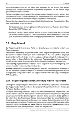 60                                                                                                      5. Betrieb


durch die Auswahlbuttons auf der linken Seite festgelegt. Auf der rechten Seite werden
abhängig vom Ereignis verschiedene Möglichkeiten angeboten, um die erstellte Regel
genauer kontrollieren zu können.
Darüber hinaus kann durch Auswahl der entsprechenden Checkbox erreicht werden, dass
unmittelbar nach dem Erstellen der Regel der Regeleditor geöffnet wird. Dabei wird auto-
matisch die erste der neu erzeugten Regeln ausgewählt und angezeigt.
Gelegentlich kann es vorkommen, dass nicht alle Möglichkeiten zur Auswahl stehen. Dies
kann verschiedene Ursachen haben:

     • Für dieses spezielle Ereignis gibt es keine Regelvarianten zur Auswahl. Dies tritt zum
       Beispiel bei ICMP-Paketen auf.

     • Die Regel, die das Ereignis auslöst, beﬁndet sich nicht in dem Block, der zum Kontext
       der aktiven Anwendung gehört. Dies kann passieren, wenn der Regelsatz kurz zuvor
       (z.B. durch das Beantworten einer vorangegangenen Eskalation) modiﬁziert wurde.



5.2      Regelwizard
Der Regelwizard führt durch eine Reihe von Einstellungen, um möglichst einfach neue
Regeln anzulegen.
Nachdem die Anwendung ausgewählt wurde, für die Regeln erzeugt werden sollen, wer-
den der Reihe nach Einstellungen zum Kontextwechsel, ALF und Sandbox abgefragt.
Existieren bereits Regeln für die einzelnen Module, wird nachgefragt, ob sie überschrieben
werden sollen. In diesem Fall wird der existierende Regelblock überschrieben und durch
den Wizard neu erstellt. Ansonsten wird die Konﬁguration des Moduls übersprungen.
Nach Beendigung des Wizards werden die neuen Regeln im Regeleditor angezeigt. Dort
können sie weiter verfeinert und aktiviert werden.
Achtung: Der Wizard kann nicht den Regeleditor ersetzen! Vielmehr stellt er eine Möglich-
keit dar, einfach ein solides Grundgerüst zu erstellen. Feinheiten des Regelsatzen müssen
im Regeleditor konﬁguriert werden. Der Regelwizard ist nicht in der Lage, die komplette
APN abzubilden.


5.2.1 Regelkonﬁguration einer Anwendung mit dem Regelwizard

Das folgende Beispiel zeigt die Konﬁguration der Anwendung Lynx unter Zuhilfenahme
des Regelwizards. Hierbei werden in den einzelnen Phasen Regeln für den Kontext, die
ALF sowie Sandbox erstellt.
Zu Beginn des Konﬁgurationslauf begrüßt Sie das Startfenster des Regelwizards. Von
hier aus werden Sie durch die einzelnen Einstellungsmöglichkeiten geführt, die die jeweils
aktuell vorzunehmenden Einstellungen im aktuellen Dialog aufweisen. Dabei gibt Ihnen
die linken Seite des Regelwizard-Dialogs stetig Auskunft über die aktuell bearbeiteten
Einstellungen (Kontextwechsel, Alf, Sandbox) und etwaige Kontextinformationen (z.B. der
Name der Anwendung für die Einstellungen vorgenommen werden.) Die Navigation erfolgt
über die Schaltﬂächen Zurück und Weiter. Über die Schaltﬂäche Zurück gelangen Sie bei
Bedarf jederzeit in die vorhergehenden Dialoge des Regelwizards.

                                    Anoubis by GeNUA mbH, Kirchheim. All rights reserved / Alle Rechte vorbehalten.
 