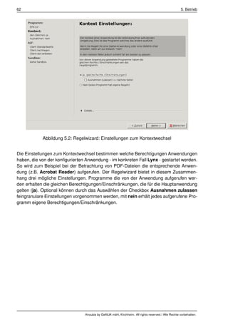 62                                                                                                   5. Betrieb




            Abbildung 5.2: Regelwizard: Einstellungen zum Kontextwechsel


Die Einstellungen zum Kontextwechsel bestimmen welche Berechtigungen Anwendungen
haben, die von der konﬁgurierten Anwendung - im konkreten Fall Lynx - gestartet werden.
So wird zum Beispiel bei der Betrachtung von PDF-Dateien die entsprechende Anwen-
dung (z.B. Acrobat Reader) aufgerufen. Der Regelwizard bietet in diesem Zusammen-
hang drei mögliche Einstellungen. Programme die von der Anwendung aufgerufen wer-
den erhalten die gleichen Berechtigungen/Einschränkungen, die für die Hauptanwendung
gelten (ja). Optional können durch das Auswählen der Checkbox Ausnahmen zulassen
feingranulare Einstellungen vorgenommen werden, mit nein erhält jedes aufgerufene Pro-
gramm eigene Berechtigungen/Einschränkungen.




                                 Anoubis by GeNUA mbH, Kirchheim. All rights reserved / Alle Rechte vorbehalten.
 