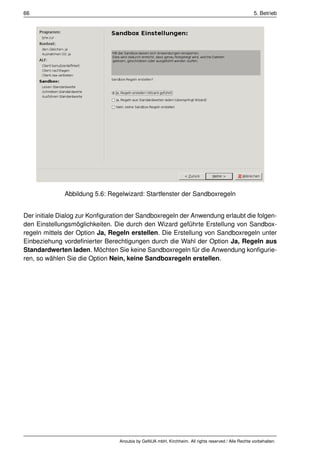 66                                                                                                   5. Betrieb




              Abbildung 5.6: Regelwizard: Startfenster der Sandboxregeln


Der initiale Dialog zur Konﬁguration der Sandboxregeln der Anwendung erlaubt die folgen-
den Einstellungsmöglichkeiten. Die durch den Wizard geführte Erstellung von Sandbox-
regeln mittels der Option Ja, Regeln erstellen. Die Erstellung von Sandboxregeln unter
Einbeziehung vordeﬁnierter Berechtigungen durch die Wahl der Option Ja, Regeln aus
Standardwerten laden. Möchten Sie keine Sandboxregeln für die Anwendung konﬁgurie-
ren, so wählen Sie die Option Nein, keine Sandboxregeln erstellen.




                                 Anoubis by GeNUA mbH, Kirchheim. All rights reserved / Alle Rechte vorbehalten.
 