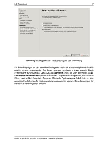 5.2. Regelwizard                                                                    67




                  Abbildung 5.7: Regelwizard: Leseberechtigung der Anwendung


Die Berechtigungen für den lesenden Dateisystemzugriff der Anwendung können im Fol-
genden vorgenommen werden. Der Anwendung wird uneingeschränkter lesender Datei-
systemzugriff durch Wahl der Option uneingeschränkt erteilt. Bei Wahl der Option einge-
schränkt (Standardwerte) werden vordeﬁnierte Zugriffsrechte eingeräumt, alle weiteren
führen zu einer Nachfrage beim Benutzer. Mittels der Option eingeschränkt können fein-
granulare Einstellungen für die Anwendung vorgenommen werden. Diese können auf der
nächsten Seiten eingestellt werden.




Anoubis by GeNUA mbH, Kirchheim. All rights reserved / Alle Rechte vorbehalten.
 
