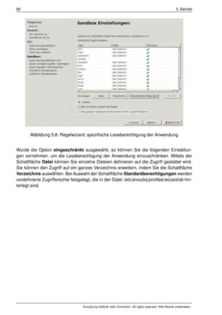 68                                                                                                    5. Betrieb




       Abbildung 5.8: Regelwizard: speziﬁsche Leseberechtigung der Anwendung


Wurde die Option eingeschränkt ausgewählt, so können Sie die folgenden Einstellun-
gen vornehmen, um die Leseberechtigung der Anwendung einzuschränken. Mittels der
Schaltﬂäche Datei können Sie einzelne Dateien deﬁnieren auf die Zugriff gestattet wird.
Sie können den Zugriff auf ein ganzes Verzeichnis erweitern, indem Sie die Schaltﬂäche
Verzeichnis auswählen. Bei Auswahl der Schaltﬂäche Standardberechtigungen werden
vordeﬁnierte Zugriffsrechte festgelegt, die in der Datei /etc/anoubis/proﬁles/wizard/sb hin-
terlegt sind.




                                  Anoubis by GeNUA mbH, Kirchheim. All rights reserved / Alle Rechte vorbehalten.
 