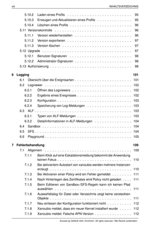 viii                                                                                     INHALTSVERZEICHNIS


             5.10.2   Laden eines Proﬁls . . . . . . . . . . . . . . . . . . . . . . . . . .                       95
             5.10.3   Erzeugen und Aktualisieren eines Proﬁls . . . . . . . . . . . . . .                          95
             5.10.4   Löschen eines Proﬁls . . . . . . . . . . . . . . . . . . . . . . . . .                       96
       5.11 Versionskontrolle . . . . . . . . . . . . . . . . . . . . . . . . . . . . . . .                        96
             5.11.1   Version wiederherstellen . . . . . . . . . . . . . . . . . . . . . . .                       96
             5.11.2   Version exportieren . . . . . . . . . . . . . . . . . . . . . . . . . .                      97
             5.11.3   Version löschen . . . . . . . . . . . . . . . . . . . . . . . . . . . .                      97
       5.12 Upgrade . . . . . . . . . . . . . . . . . . . . . . . . . . . . . . . . . . . .                        97
             5.12.1   Benutzer-Signaturen . . . . . . . . . . . . . . . . . . . . . . . . .                        98
             5.12.2   Administrator-Signaturen . . . . . . . . . . . . . . . . . . . . . . .                       98
       5.13 Authorisierung . . . . . . . . . . . . . . . . . . . . . . . . . . . . . . . . .                       98

6 Logging                                                                                                        101
       6.1     Übersicht über die Ereignisarten . . . . . . . . . . . . . . . . . . . . . . . 101
       6.2     Logviewer . . . . . . . . . . . . . . . . . . . . . . . . . . . . . . . . . . . 102
             6.2.1    Öffnen des Logviewers . . . . . . . . . . . . . . . . . . . . . . . . 102
             6.2.2    Ergebnis eines Ereignisses . . . . . . . . . . . . . . . . . . . . . . 102
             6.2.3    Konﬁguration . . . . . . . . . . . . . . . . . . . . . . . . . . . . . . 103
             6.2.4    Speicherung von Log-Meldungen . . . . . . . . . . . . . . . . . . 103
       6.3     ALF . . . . . . . . . . . . . . . . . . . . . . . . . . . . . . . . . . . . . . . 103
             6.3.1    Typen von ALF-Meldungen . . . . . . . . . . . . . . . . . . . . . . 103
             6.3.2    Detailinformationen in ALF-Meldungen . . . . . . . . . . . . . . . 104
       6.4     Sandbox . . . . . . . . . . . . . . . . . . . . . . . . . . . . . . . . . . . . 104
       6.5     SFS . . . . . . . . . . . . . . . . . . . . . . . . . . . . . . . . . . . . . . . 104
       6.6     Playground . . . . . . . . . . . . . . . . . . . . . . . . . . . . . . . . . . . 105

7 Fehlerbehandlung                                                                                               109
       7.1     Allgemein . . . . . . . . . . . . . . . . . . . . . . . . . . . . . . . . . . . 109
             7.1.1    Beim Klick auf eine Eskalationsmeldung bekommt die Anwendung
                      keinen Fokus . . . . . . . . . . . . . . . . . . . . . . . . . . . . . . 110
             7.1.2    Bei aktiviertem Autostart von xanoubis werden mehrere Instanzen
                      erzeugt . . . . . . . . . . . . . . . . . . . . . . . . . . . . . . . . . 110
             7.1.3    Bei Aktivieren einer Policy wird ein Fehler gemeldet . . . . . . . . 111
             7.1.4    Nach Hinterlegen des Zertiﬁkates wird Policy nicht geladen . . . . 111
             7.1.5    Beim Editieren von Sandbox-/SFS-Regeln kann ich keinen Pfad
                      auswählen . . . . . . . . . . . . . . . . . . . . . . . . . . . . . . . 111
             7.1.6    Auswahldialog für Datei oder Verzeichnis zeigt keine versteckten
                      Objekte . . . . . . . . . . . . . . . . . . . . . . . . . . . . . . . . . 111
             7.1.7    Neu einlesen der Konﬁguration funktioniert nicht . . . . . . . . . . 112
             7.1.8    Xanoubis meldet, dass ein neuer Kernel installiert wurde . . . . . 112
             7.1.9    Xanoubis meldet: Falsche APN-Version . . . . . . . . . . . . . . . 112

                                       Anoubis by GeNUA mbH, Kirchheim. All rights reserved / Alle Rechte vorbehalten.
 
